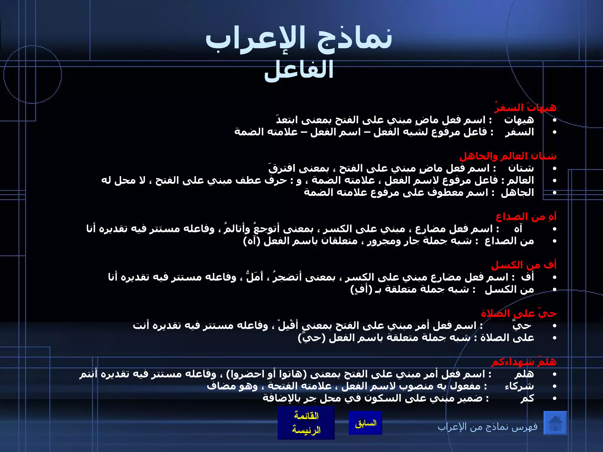 نماذج الإعراب الفاعل هيهاتَ السفرُ هيهات     :  اسم فعل ماضٍ مبني على الفتح بمعنى ابتعدَ  السفر     :  فاعل مرفوع لشبه الفعل – اسم الفعل – علامته الضمة   شتان العالم والجاهل شتان     :  اسم فعل ماضٍ مبني على الفتح ، بمعنى افترقَ  العالم  :  فاعل مرفوع لاسم الفعل ، علامته الضمة ، و  :  حرف عطف مبني على الفتح ، لا محل له  الجاهل   :  اسم معطوف على مرفوع علامته الضمة      آهِ من الصداع       آه      :  اسم فعل مضارع ، مبني على الكسر ، بمعنى أتوجعُ وأتالمُ ، وفاعله مستتر فيه تقديره أنا  من الصداع   :  شبه جملة جار ومجرور ، متعلقان باسم الفعل  ( آه ) أف من الكسل  أف   :  اسم فعل مضارع مبني على الكسر ، بمعنى أتضجرُ ، أَمَلُّ ، وفاعله مستتر فيه تقديره أنا  من الكسل    :  شبه جملة متعلقة بـ  ( أفٍ )   حيّ على الصلاة    حيَّ           :  اسم فعل أمر مبني على الفتح بمعنى أقْبِلْ ، وفاعله مستتر فيه تقديره أنت  على الصلاة  :  شبه جملة متعلقة باسم الفعل  ( حيَّ )  هلمّ شهداءكم   هلم         :  اسم فعل أمر مبني على الفتح بمعنى  ( هاتوا أو احضروا )  ، وفاعله مستتر فيه تقديره أنتم شركاء       :  مفعول به منصوب لاسم الفعل ، علامته الفتحة ، وهو مضاف  كم            :  ضمير مبني على السكون في محل جر بالإضافة   فهرس نماذج من الإعراب 