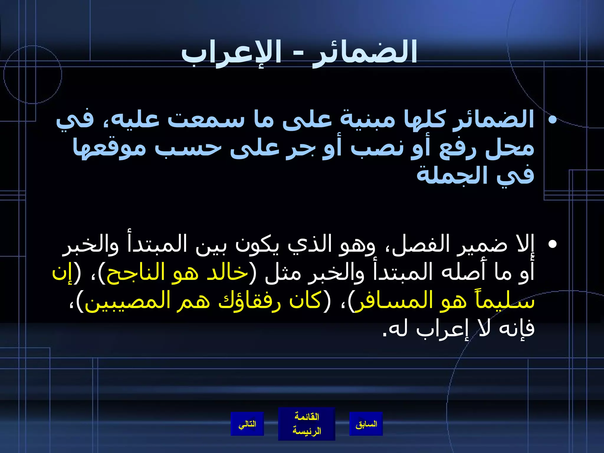 الضمائر  -  الإعراب الضمائر كلها مبنية على ما سمعت عليه، في محل رفع أو نصب أو جر على حسب موقعها في الجملة   إلا ضمير الفصل، وهو الذي يكون بين المبتدأ والخبر أو ما أَصله المبتدأ والخبر مثل  ( خالد هو الناجح ) ،  ( إن سليماً هو   المسافر ) ،  ( كان رفقاؤك هم المصيبين ) ، فإنه لا إعراب له . التالي 