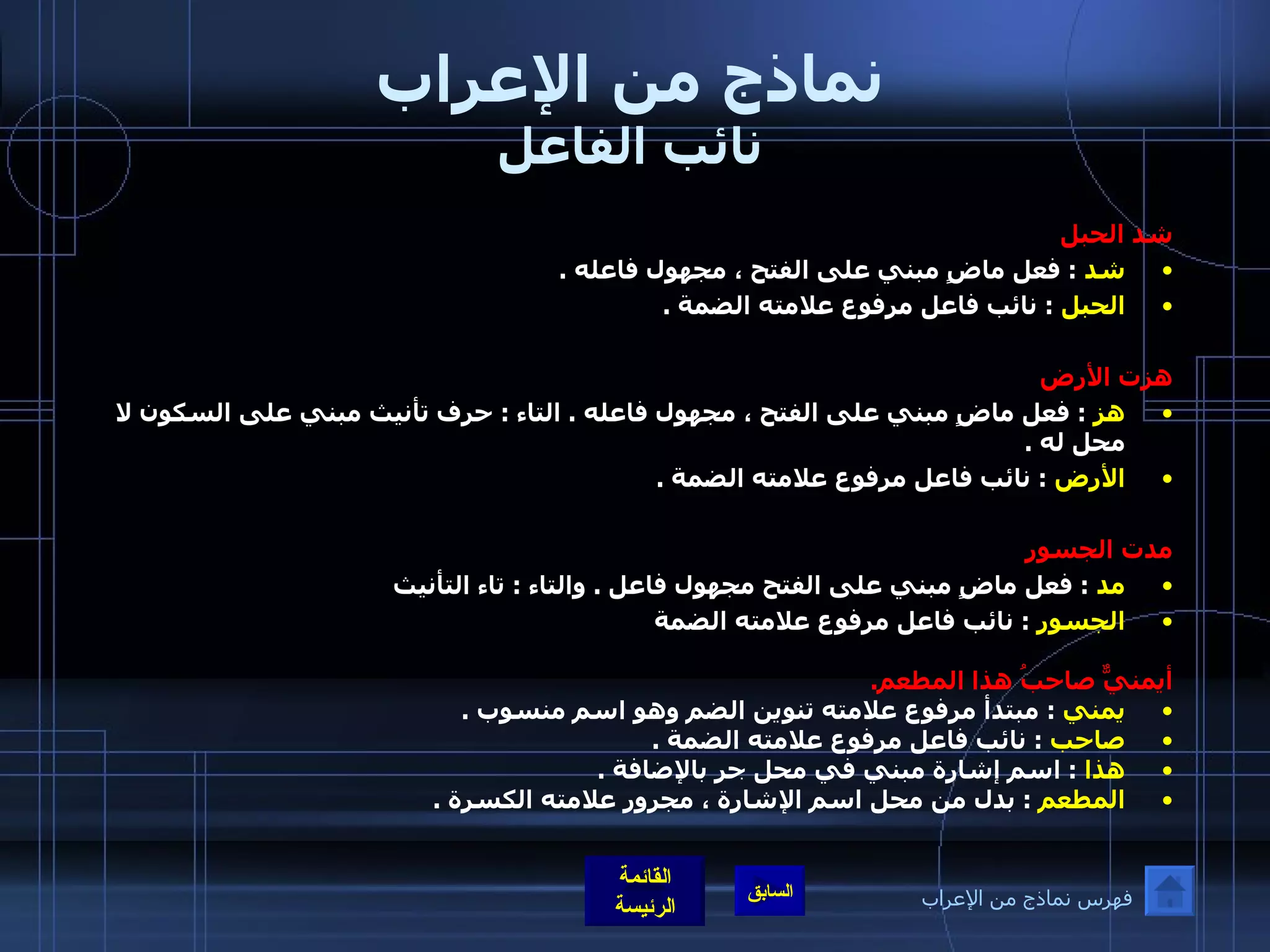 نماذج من الإعراب نائب الفاعل شد الحبل شد   :  فعل ماضٍ مبني على الفتح ، مجهول فاعله  . الحبل   :  نائب فاعل مرفوع علامته الضمة  .  هزت الأرض   هز   :  فعل ماضٍ مبني على الفتح ، مجهول فاعله  .  التاء  :  حرف تأنيث مبني على السكون لا محل له  . الأرض   :  نائب فاعل مرفوع علامته الضمة  .  مدت الجسور   مد   :  فعل ماضٍ مبني على الفتح مجهول فاعل  .  والتاء  :  تاء التأنيث  الجسور   :  نائب فاعل مرفوع علامته الضمة   أيمنيٌّ صاحبُ هذا المطعم . يمني   :  مبتدأ مرفوع علامته تنوين الضم وهو اسم منسوب  . صاحب   :  نائب فاعل مرفوع علامته الضمة  . هذا   :  اسم إشارة مبني في محل جر بالإضافة  . المطعم   :  بدل من محل اسم الإشارة ، مجرور علامته الكسرة  . فهرس نماذج من الإعراب 