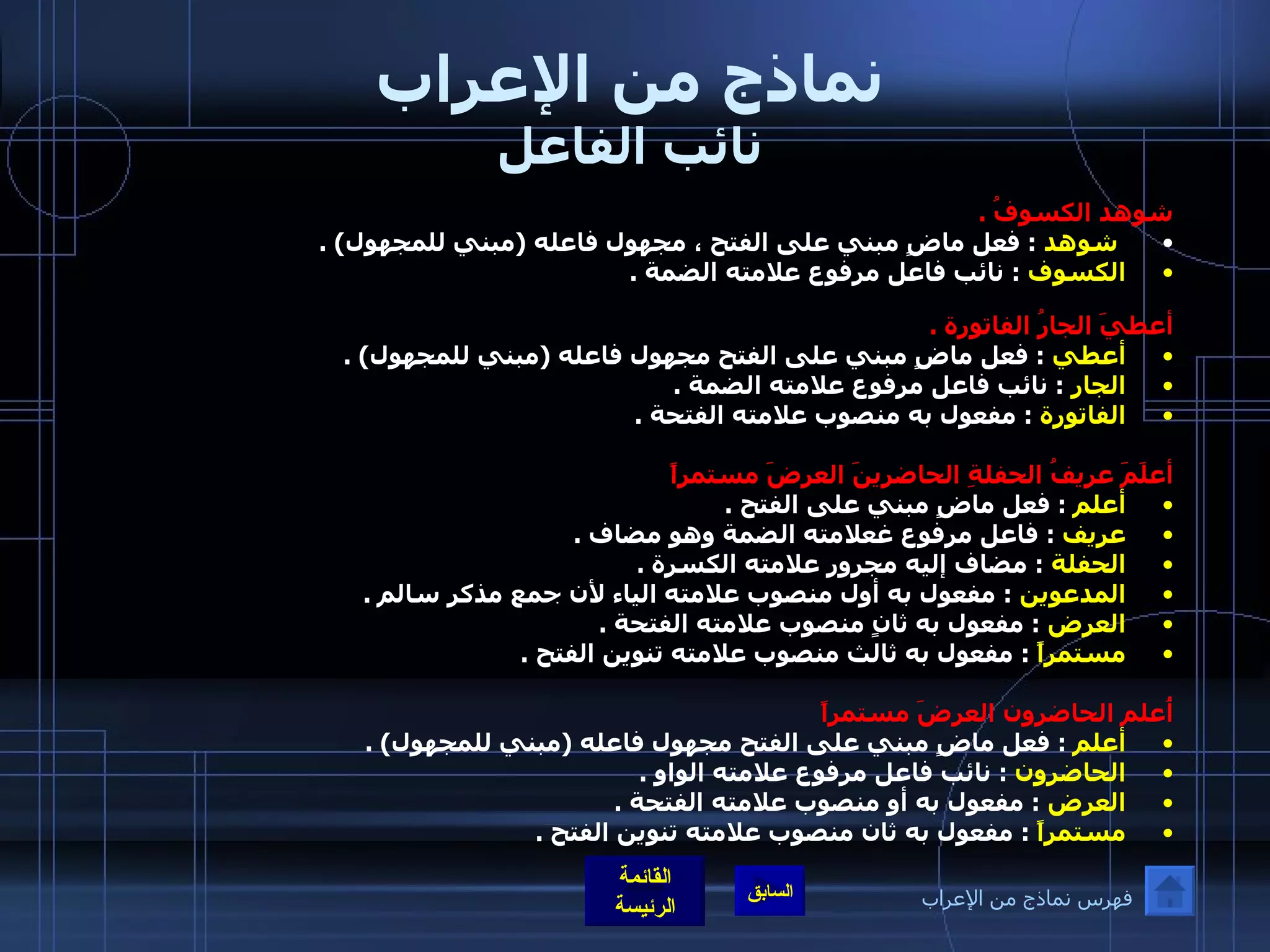 نماذج من الإعراب نائب الفاعل شوهد الكسوفُ  .   شوهد   :  فعل ماضٍ مبني على الفتح ، مجهول فاعله  ( مبني للمجهول ) . الكسوف   :  نائب فاعل مرفوع علامته الضمة  . أعطيَ الجارُ الفاتورة  .   أعطي   :  فعل ماضٍ مبني على الفتح مجهول فاعله  ( مبني للمجهول ) . الجار   :  نائب فاعل مرفوع علامته الضمة  . الفاتورة   :  مفعول به منصوب علامته الفتحة  . أعلَمَ عريفُ الحفلةِ الحاضرينَ العرضَ مستمراً   أعلم   :  فعل ماضٍ مبني على الفتح  . عريف   :  فاعل مرفوع غعلامته الضمة وهو مضاف  . الحفلة   :  مضاف إليه مجرور علامته الكسرة  . المدعوين   :  مفعول به أول منصوب علامته الياء لأن جمع مذكر سالم  . العرض   :  مفعول به ثانٍ منصوب علامته الفتحة  . مستمراً   :  مفعول به ثالث منصوب علامته تنوين الفتح  .    أُعلم الحاضرون العرضَ مستمراً   أعلم   :  فعل ماضٍ مبني على الفتح مجهول فاعله  ( مبني للمجهول ) . الحاضرون   :  نائب فاعل مرفوع علامته الواو  . العرض   :  مفعول به أو منصوب علامته الفتحة  .   مستمراً   :  مفعول به ثان منصوب علامته تنوين الفتح  .  فهرس نماذج من الإعراب 