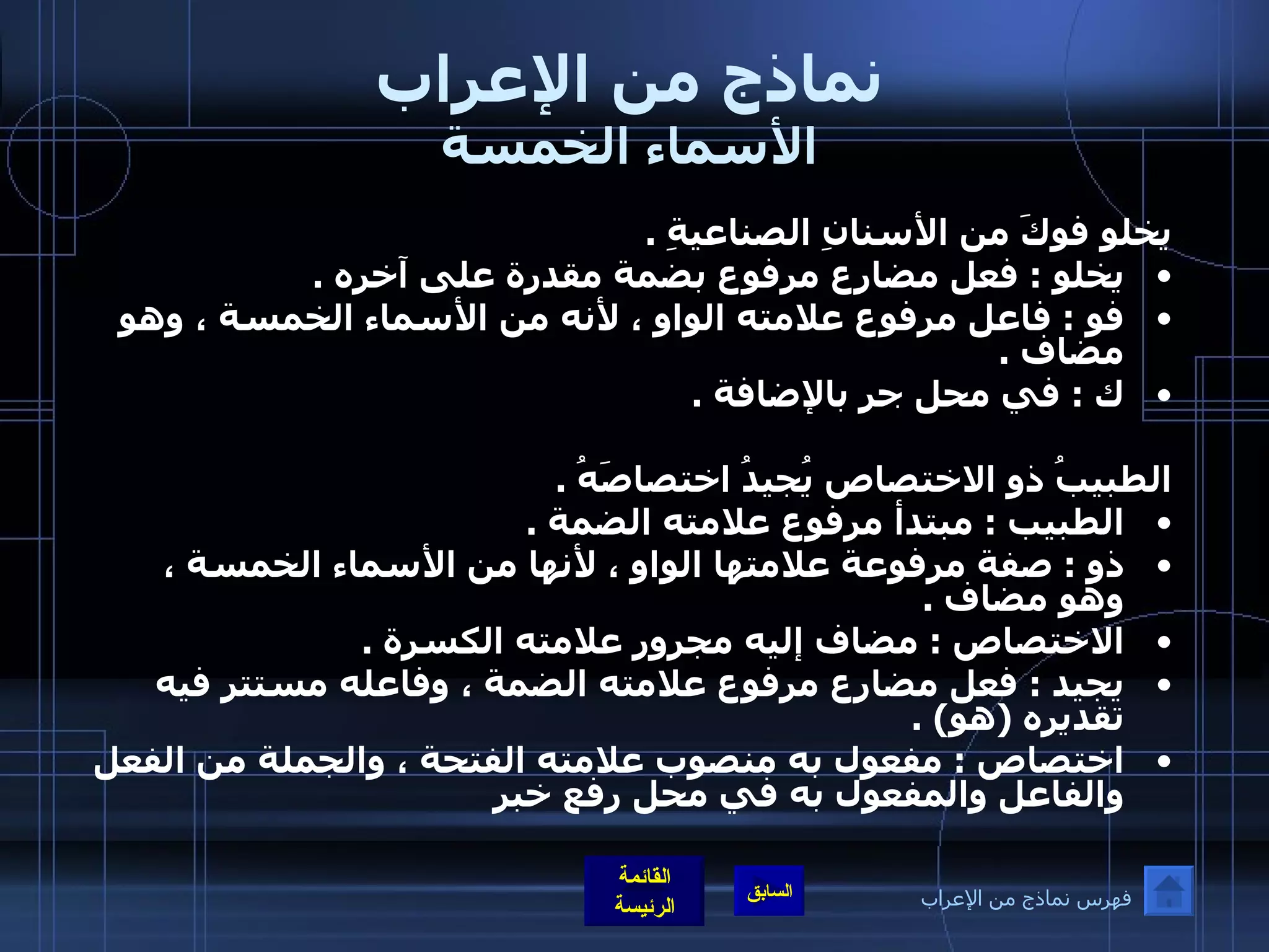 نماذج من الإعراب الأسماء الخمسة يخلو فوكَ من الأسنانِ الصناعيةِ  .  يخلو  :  فعل مضارع مرفوع بضمة مقدرة على آخره  .  فو  :  فاعل مرفوع علامته الواو ، لأنه من الأسماء الخمسة ، وهو مضاف  .  ك  :  في محل جر بالإضافة  .    الطبيبُ ذو الاختصاص يُجيدُ اختصاصَهُ  .  الطبيب  :  مبتدأ مرفوع علامته الضمة  .  ذو  :  صفة مرفوعة علامتها الواو ، لأنها من الأسماء الخمسة ، وهو مضاف  .  الاختصاص  :  مضاف إليه مجرور علامته الكسرة  .  يجيد  :  فعل مضارع مرفوع علامته الضمة ، وفاعله مستتر فيه تقديره  ( هو ) .  اختصاص  :  مفعول به منصوب علامته الفتحة ، والجملة من الفعل والفاعل والمفعول به في محل رفع خبر   فهرس نماذج من الإعراب 