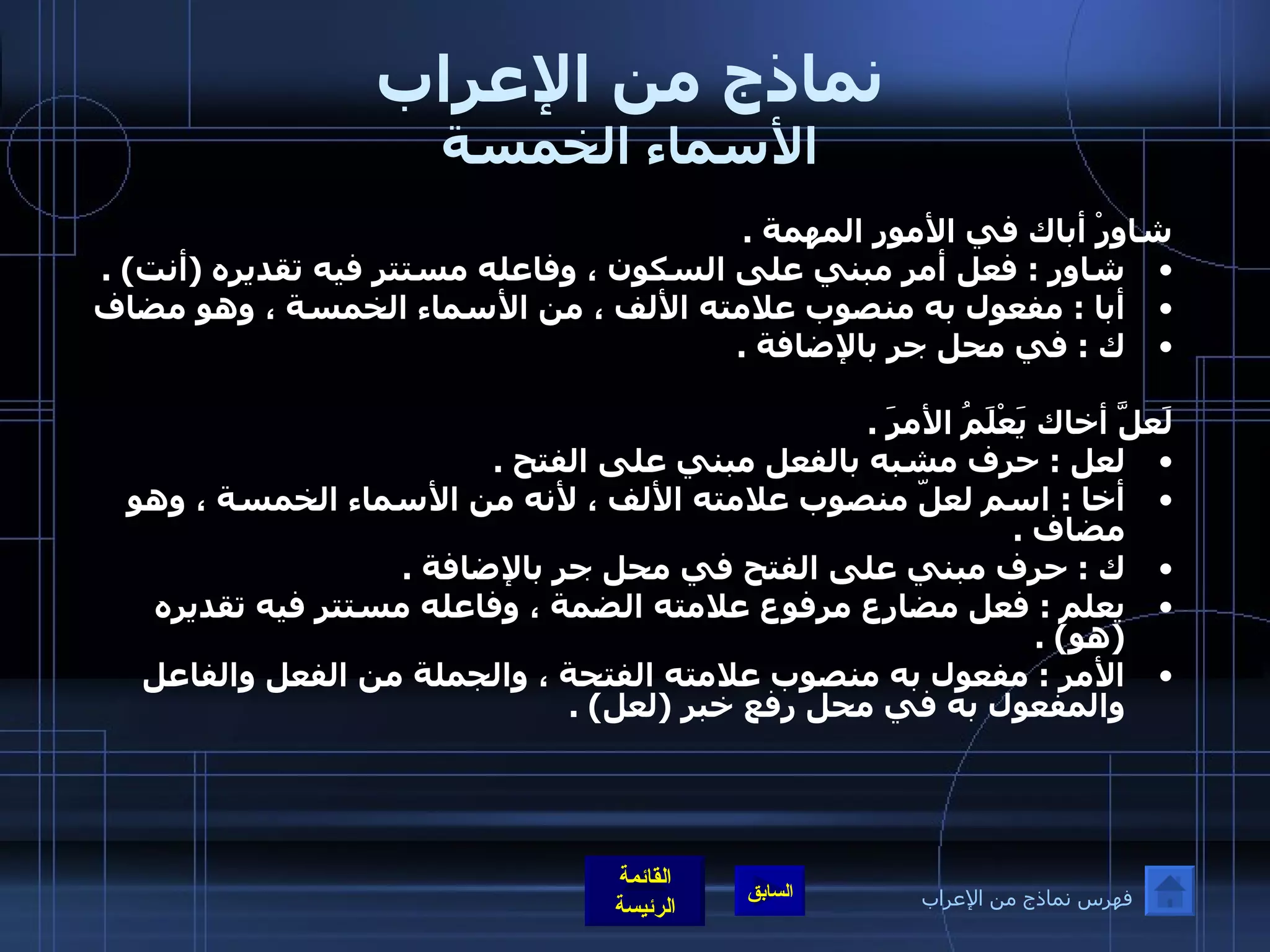 نماذج من الإعراب الأسماء الخمسة شاوِرْ أباك في الأمور المهمة  .  شاور  :  فعل أمر مبني على السكون ، وفاعله مستتر فيه تقديره  ( أنت ) .  أبا  :  مفعول به منصوب علامته الألف ، من الأسماء الخمسة ، وهو مضاف ك  :  في محل جر بالإضافة  .    لَعلَّ أخاك يَعْلَمُ الأمرَ  .  لعل  :  حرف مشبه بالفعل مبني على الفتح  .  أخا  :  اسم لعلّ منصوب علامته الألف ، لأنه من الأسماء الخمسة ، وهو مضاف  .  ك  :  حرف مبني على الفتح في محل جر بالإضافة  .  يعلم  :  فعل مضارع مرفوع علامته الضمة ، وفاعله مستتر فيه تقديره  ( هو ) .  الأمر  :  مفعول به منصوب علامته الفتحة ، والجملة من الفعل والفاعل والمفعول به في محل رفع خبر  ( لعل ) . فهرس نماذج من الإعراب 