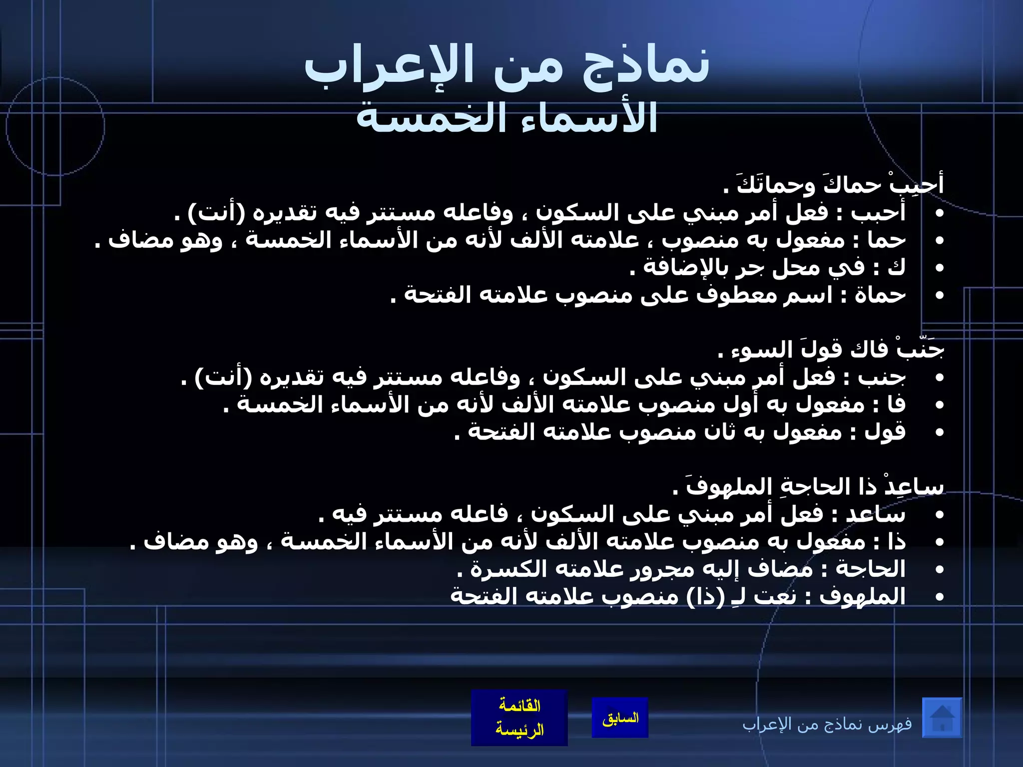 نماذج من الإعراب الأسماء الخمسة أحبِبْ حماكَ وحماتَكَ  .  أحبب  :  فعل أمر مبني على السكون ، وفاعله مستتر فيه تقديره  ( أنت ) .  حما  :  مفعول به منصوب ، علامته الألف لأنه من الأسماء الخمسة ، وهو مضاف  .  ك  :  في محل جر بالإضافة  .  حماة  :  اسم معطوف على منصوب علامته الفتحة  .  جَنّبْ فاك قولَ السوء  .  جنب  :  فعل أمر مبني على السكون ، وفاعله مستتر فيه تقديره  ( أنت ) .  فا  :  مفعول به أول منصوب علامته الألف لأنه من الأسماء الخمسة  .  قول  :  مفعول به ثان منصوب علامته الفتحة  .    ساعِدْ ذا الحاجةِ الملهوفَ  .  ساعد  :  فعل أمر مبني على السكون ، فاعله مستتر فيه  .  ذا  :  مفعول به منصوب علامته الألف لأنه من الأسماء الخمسة ، وهو مضاف  .  الحاجة  :  مضاف إليه مجرور علامته الكسرة  .  الملهوف  :  نعت لـِ  ( ذا )  منصوب علامته الفتحة   فهرس نماذج من الإعراب 