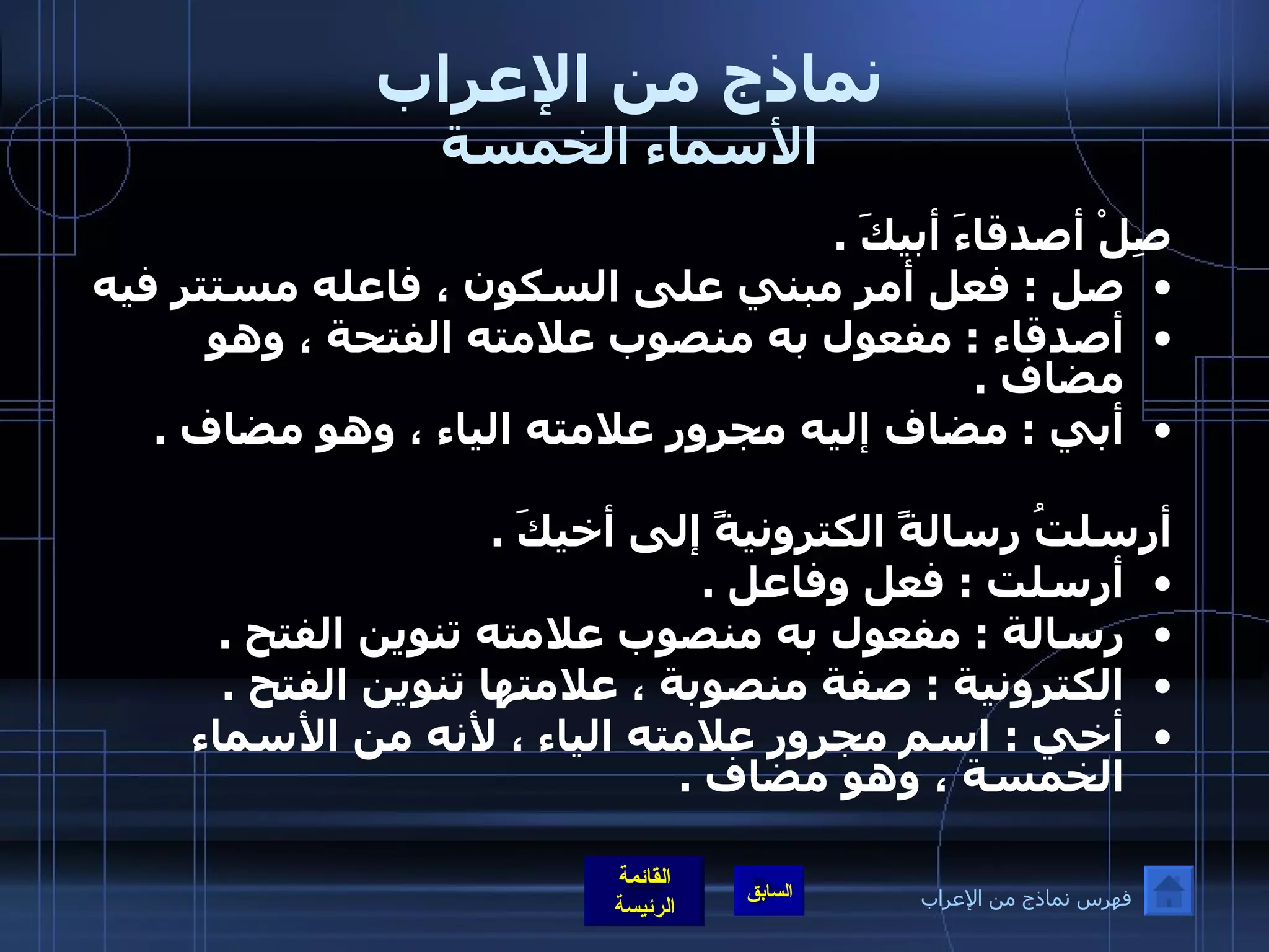 نماذج من الإعراب الأسماء الخمسة صِلْ أصدقاءَ أبيكَ  .  صل  :  فعل أمر مبني على السكون ، فاعله مستتر فيه أصدقاء  :  مفعول به منصوب علامته الفتحة ، وهو مضاف  .  أبي  :  مضاف إليه مجرور علامته الياء ، وهو مضاف  .  أرسلتُ رسالةً الكترونيةً إلى أخيكَ  .  أرسلت  :  فعل وفاعل  .  رسالة  :  مفعول به منصوب علامته تنوين الفتح  .  الكترونية  :  صفة منصوبة ، علامتها تنوين الفتح  .  أخي  :  اسم مجرور علامته الياء ، لأنه من الأسماء الخمسة ، وهو مضاف  .   فهرس نماذج من الإعراب 