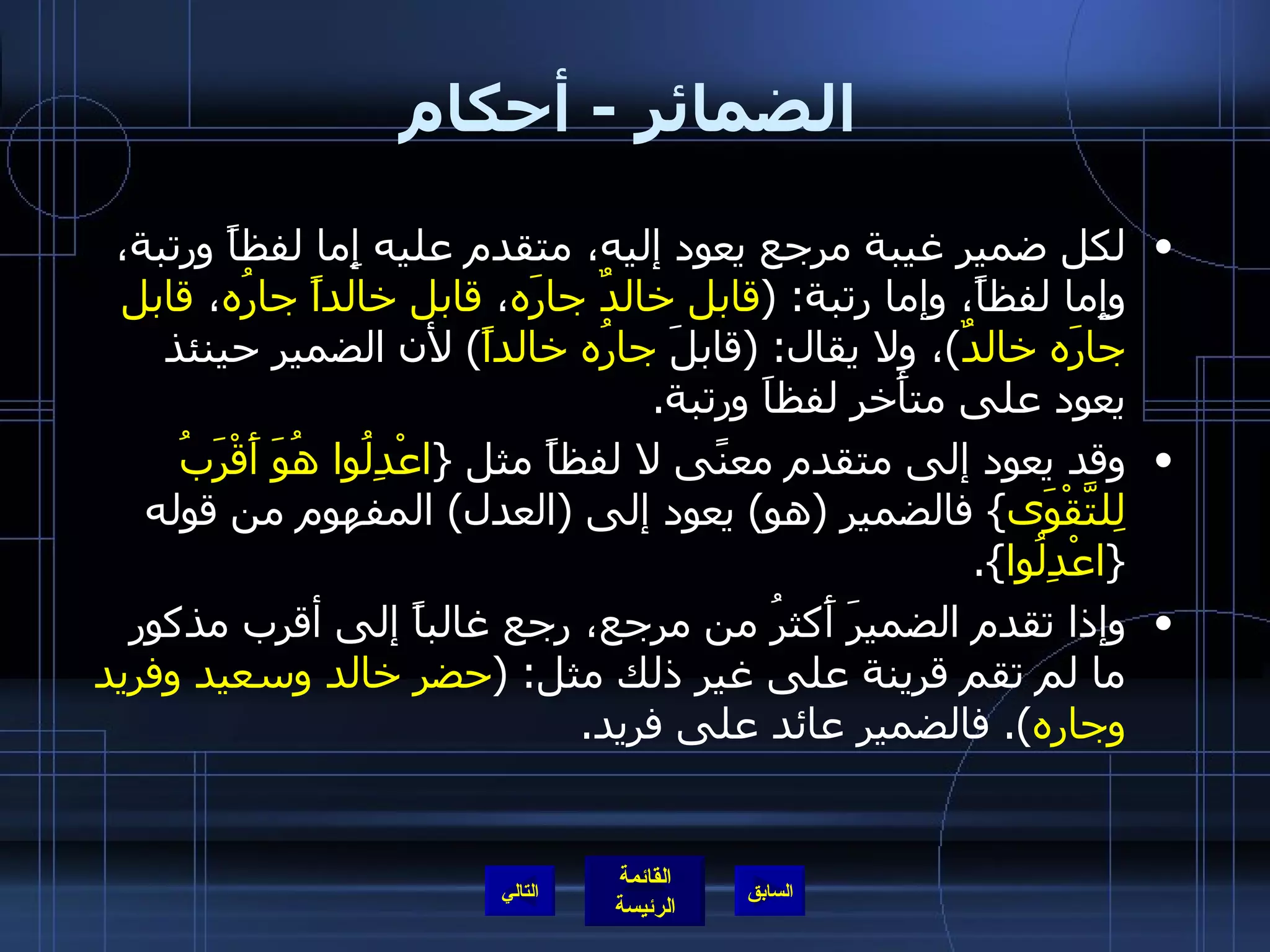 الضمائر  -  أحكام لكل ضمير غيبة مرجع يعود إليه، متقدم عليه إِما لفظاً ورتبة، وإِما لفظاً، وإما رتبة : ( قابل خالدٌ جارَه ،  قابل خالداً جارُه ،  قابل جارَه خالدٌ ) ، ولا يقال : ( قابلَ  جارُه خالداً )  لأن الضمير حينئذ يعود على متأَخر لفظاَ ورتبة . وقد يعود إلى متقدم معنًى لا لفظاً مثل  { اعْدِلُوا هُوَ أَقْرَبُ لِلتَّقْوَى }  فالضمير  ( هو )  يعود إلى  ( العدل )  المفهوم من قوله  { اعْدِلُوا }. وإذا تقدم الضميرَ أَكثرُ من مرجع، رجع غالباً إلى أقرب مذكور ما لم تقم قرينة على غير ذلك مثل : ( حضر خالد وسعيد وفريد وجاره ).  فالضمير عائد على فريد . التالي 