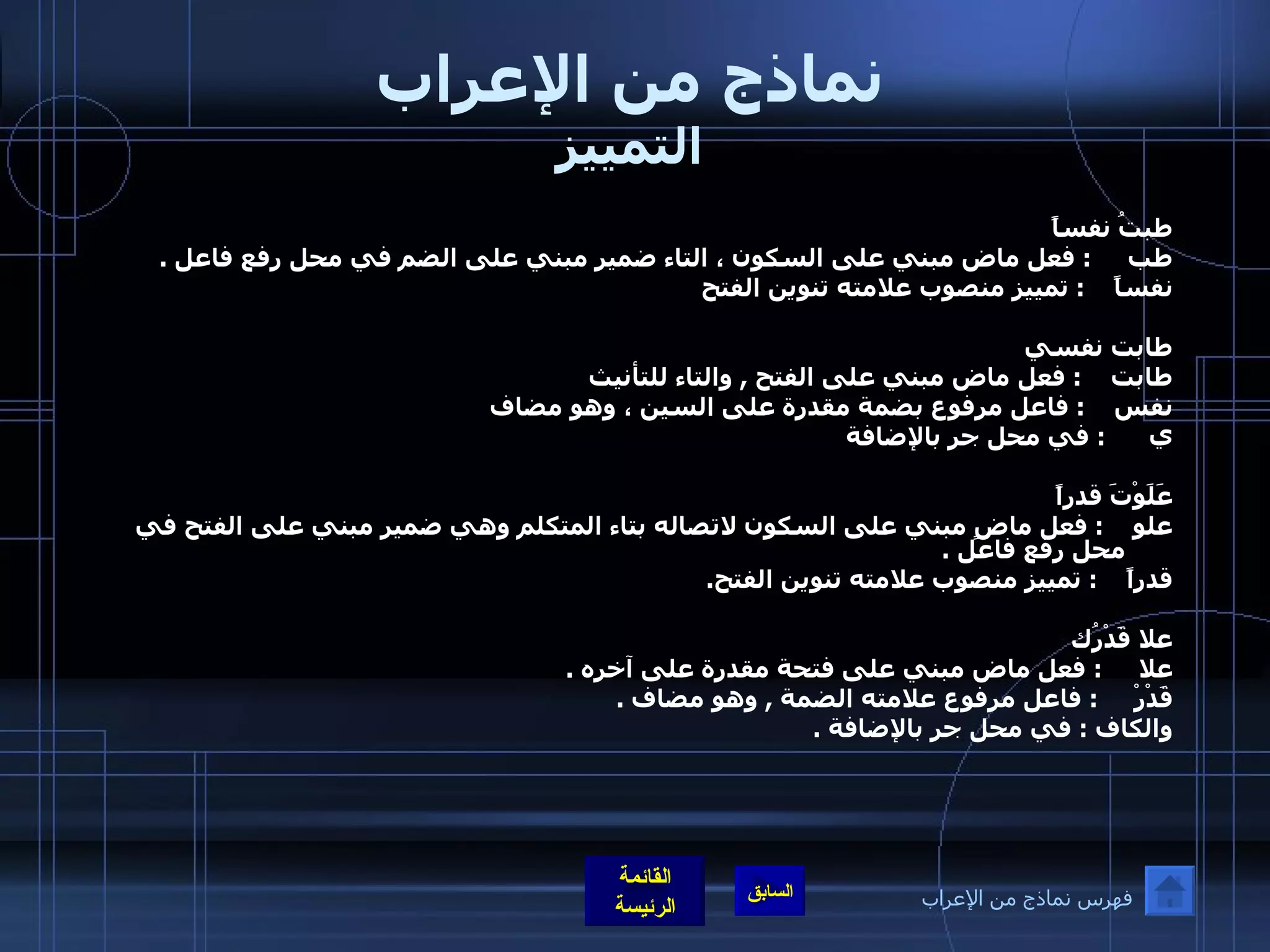 نماذج من الإعراب التمييز طبتُ نفساً طب  :  فعل ماض مبني على السكون ، التاء ضمير مبني على الضم في محل رفع فاعل  .  نفساً  :  تمييز منصوب علامته تنوين الفتح  طابت نفسي طابت  :  فعل ماض مبني على الفتح  ,  والتاء للتأنيث نفس  :  فاعل مرفوع بضمة مقدرة على السين ، وهو مضاف  ي  :  في محل جر بالإضافة  عَلَوْتَ قدراً علو  :  فعل ماضٍ مبني على السكون لاتصاله بتاء المتكلم وهي ضمير مبني على الفتح في محل رفع فاعل  . قدراً  :  تمييز منصوب علامته تنوين الفتح . علا قَدْرُك  علا  :  فعل ماض مبني على فتحة مقدرة على آخره  .  قَدْرْ  :  فاعل مرفوع علامته الضمة  ,  وهو مضاف  . والكاف  :  في محل جر بالإضافة  . فهرس نماذج من الإعراب 