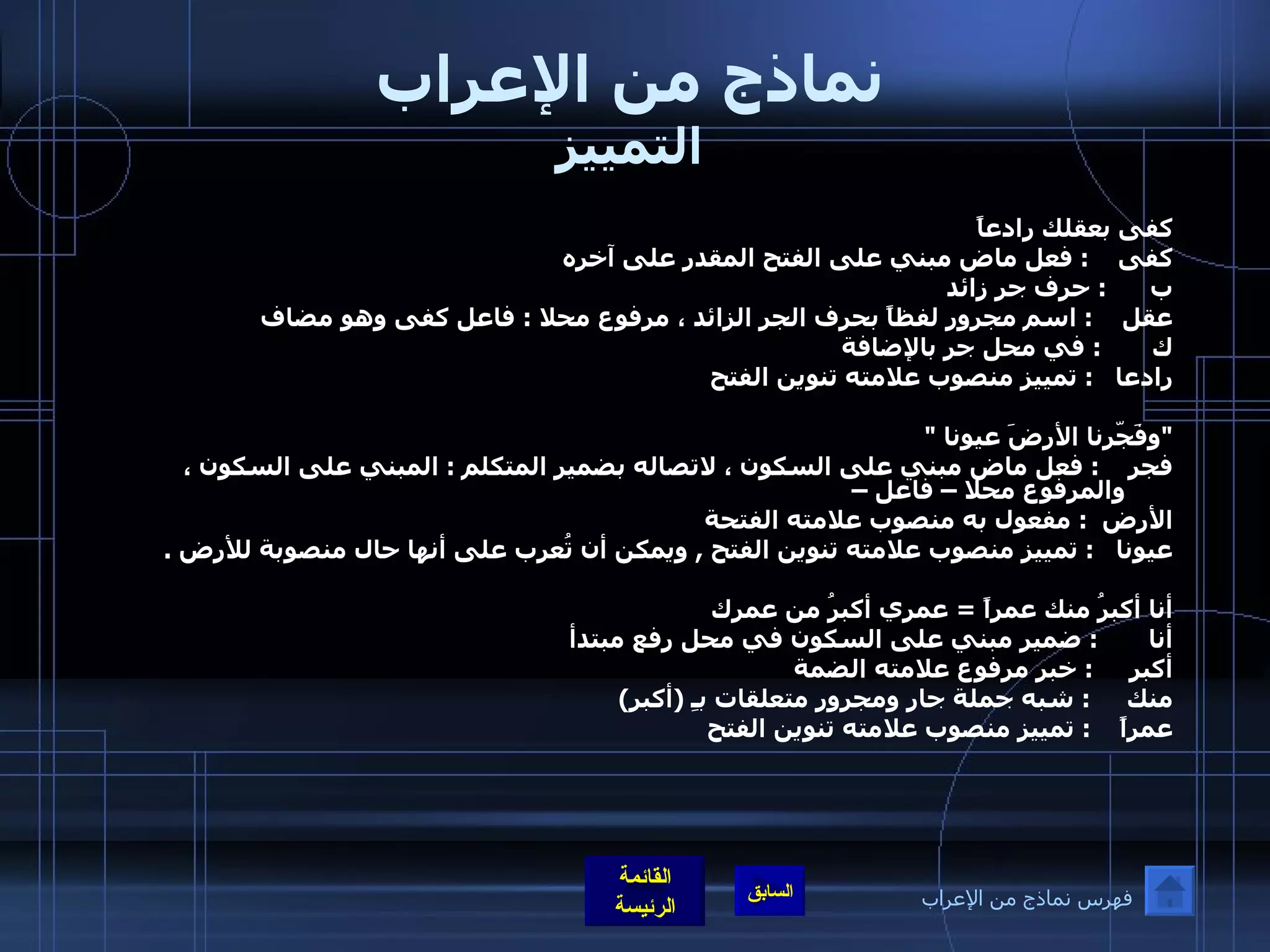 نماذج من الإعراب التمييز كفى بعقلك رادعاً كفى  :  فعل ماض مبني على الفتح المقدر على آخره  ب  :  حرف جر زائد  عقل  :  اسم مجرور لفظاً بحرف الجر الزائد ، مرفوع محلا  :  فاعل كفى وهو مضاف  ك  :  في محل جر بالإضافة  رادعا  :  تمييز منصوب علامته تنوين الفتح  " وفَجّرنا الأرضَ عيونا  " فجر  :  فعل ماض مبني على السكون ، لاتصاله بضمير المتكلم  :  المبني على السكون ، والمرفوع محلا – فاعل –  الأرض  :  مفعول به منصوب علامته الفتحة  عيونا  :  تمييز منصوب علامته تنوين الفتح  ,  ويمكن أن تُعرب على أنها حال منصوبة للأرض  . أنا أكبرُ منك عمراً  =  عمري أكبرُ من عمرك أنا  :  ضمير مبني على السكون في محل رفع مبتدأ  أكبر  :  خبر مرفوع علامته الضمة  منك  :  شبه جملة جار ومجرور متعلقات بـِ  ( أكبر )  عمراً  :  تمييز منصوب علامته تنوين الفتح  فهرس نماذج من الإعراب 