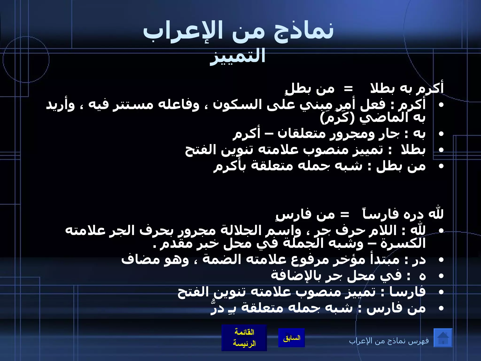 نماذج من الإعراب التمييز أكرم به بطلا  =  من بطلٍ  أكرم  :  فعل أمر مبني على السكون ، وفاعله مستتر فيه ، وأريد به الماضي  ( كَرُمَ ) به  :  جار ومجرور متعلقان – أكرم  بطلا  :  تمييز منصوب علامته تنوين الفتح  من بطل  :  شبه جمله متعلقة بأكرم لله دره فارساً  =  من فارسٍ لله  :  اللام حرف جر ، واسم الجلالة مجرور بحرف الجر علامته الكسرة – وشبه الجملة في محل خبر مقدم  .  در  :  مبتدأ مؤخر مرفوع علامته الضمة ، وهو مضاف  ه  :  في محل جر بالإضافة  فارسا  :  تمييز منصوب علامته تنوين الفتح  من فارس  :  شبه جمله متعلقة بـِ درُّ فهرس نماذج من الإعراب 