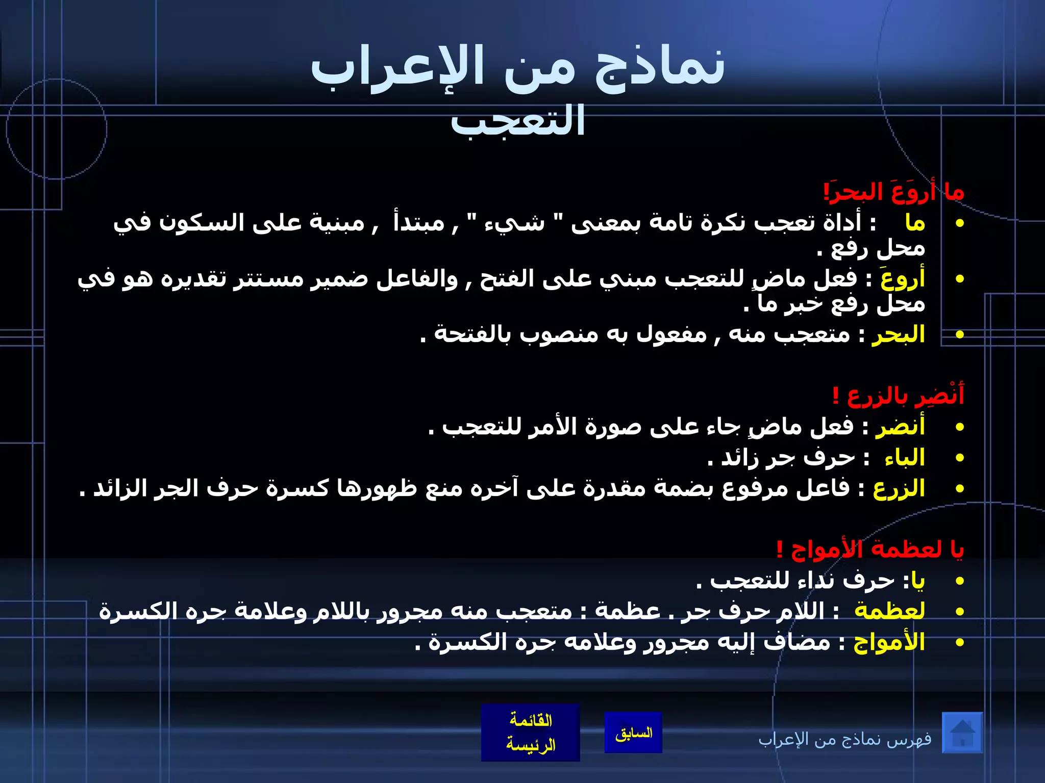 نماذج من الإعراب التعجب ما أروَعَ البحرَ ! ما      :  أداة تعجب نكرة تامة بمعنى  "  شيء  " ,  مبتدأ   ,  مبنية على السكون في محل رفع  . أروعَ  :  فعل ماضٍ للتعجب مبني على الفتح  ,  والفاعل ضمير مستتر تقديره هو في محل رفع خبر ما  . البحر   :  متعجب منه  ,  مفعول به منصوب بالفتحة  .  أَنْضِر بالزرع  ! أنضر   :  فعل ماضٍ جاء على صورة الأمر للتعجب  . الباء    :  حرف جر زائد  . الزرع   :  فاعل مرفوع بضمة مقدرة على آخره منع ظهورها كسرة حرف الجر الزائد  . يا لعظمة الأمواج  ! يا :  حرف نداء للتعجب  . لعظمة    :  اللام حرف جر  .  عظمة  :  متعجب منه مجرور باللام وعلامة جره الكسرة  الأمواج   :  مضاف إليه مجرور وعلامه جره الكسرة  .    فهرس نماذج من الإعراب 