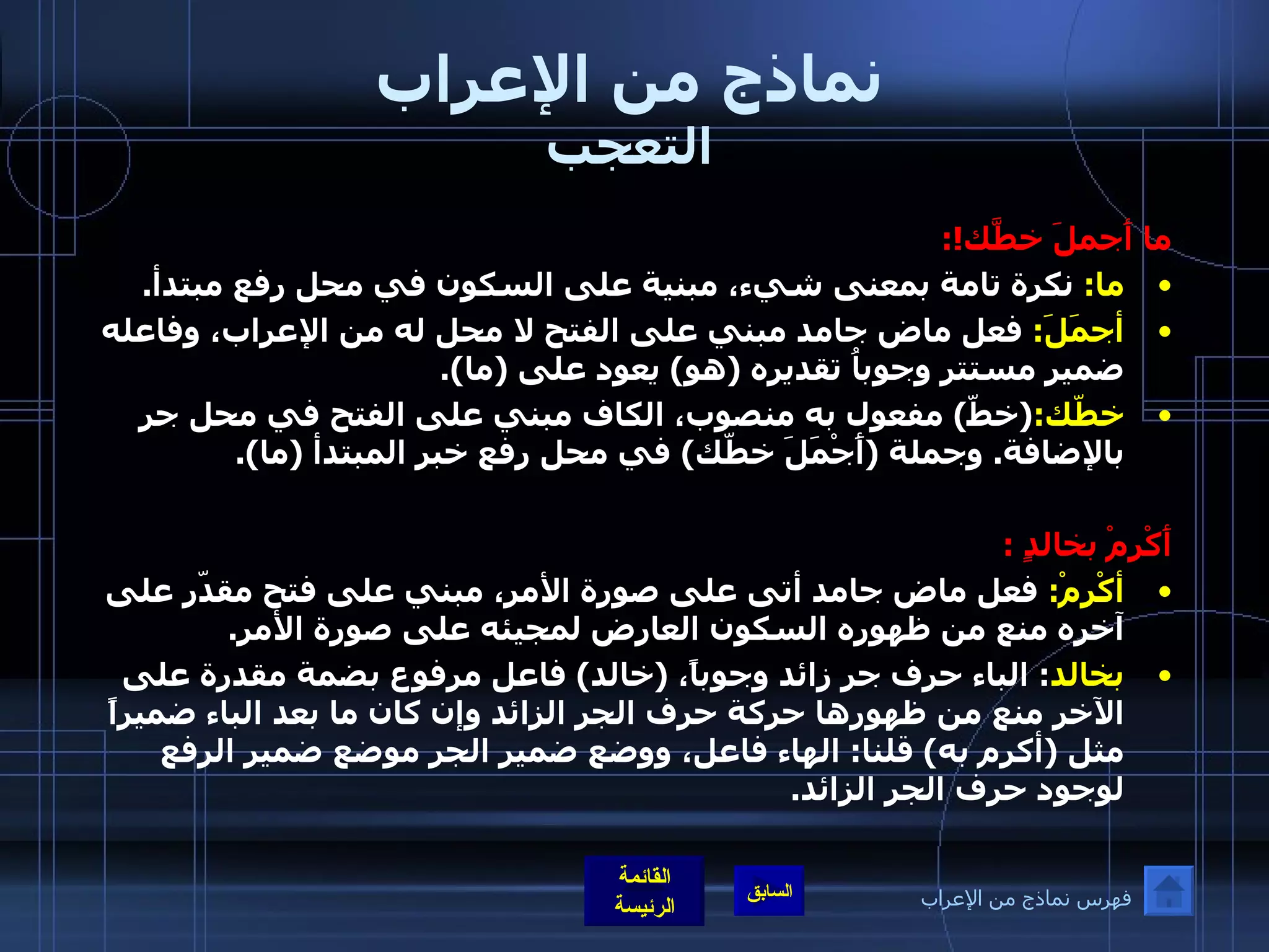 نماذج من الإعراب التعجب ما أَجملَ خطَّك !: ما :  نكرة تامة بمعنى شيء، مبنية على السكون في محل رفع مبتدأ . أجمَلَ :  فعل ماض جامد مبني على الفتح لا محل له من الإعراب، وفاعله ضمير مستتر وجوباُ تقديره  ( هو )  يعود على  ( ما ). خطّك : ( خطّ )  مفعول به منصوب، الكاف مبني على الفتح في محل جر بالإضافة .  وجملة  ( أَجْمَلَ خطّك )  في محل رفع خبر المبتدأ  ( ما ). أَكْرِمْ بخالدٍ  : أكْرِمْ :  فعل ماض جامد أتى على صورة الأمر، مبني على فتح مقدّر على آخره منع من ظهوره السكون العارض لمجيئه على صورة الأمر . بخالد :  الباء حرف جر زائد وجوباً،  ( خالد )  فاعل مرفوع بضمة مقدرة على الآخر منع من ظهورها حركة حرف الجر الزائد وإن كان ما بعد الباء ضميراً مثل  ( أكرم به )  قلنا :  الهاء فاعل، ووضع ضمير الجر موضع ضمير الرفع لوجود حرف الجر الزائد . فهرس نماذج من الإعراب 