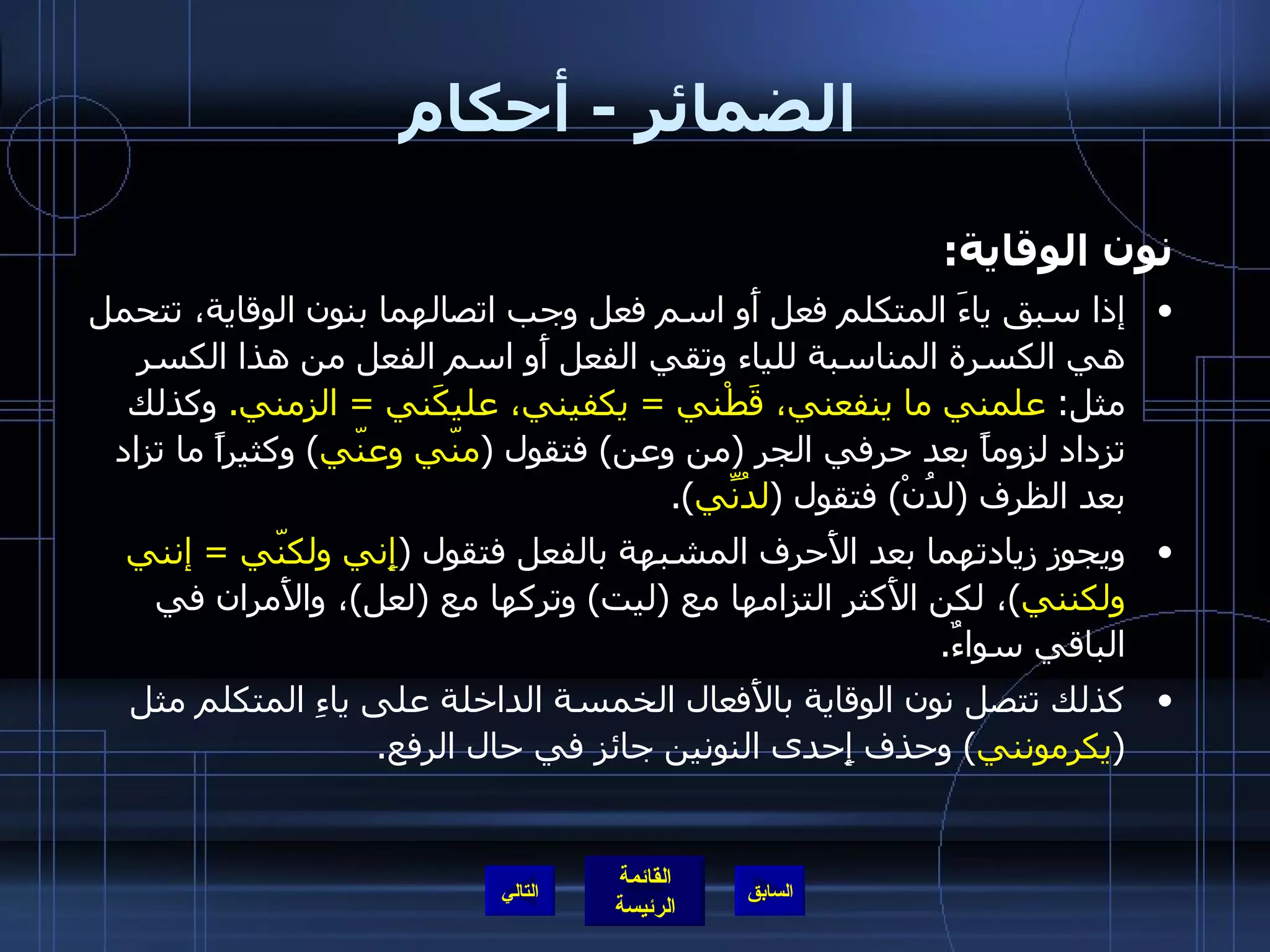 الضمائر  -  أحكام نون الوقاية : إذا سبق ياءَ المتكلم فعل أَو اسم فعل وجب اتصالهما بنون الوقاية، تتحمل هي الكسرة المناسبة للياء وتقي الفعل أَو اسم الفعل من هذا الكسر مثل :  علمني ما ينفعني، قَطْني  =  يكفيني، عليكَني  =  الزمني .   وكذلك تزداد لزوماً بعد حرفي الجر  ( من وعن )  فتقول  ( منّي وعنّي )  وكثيراً ما تزاد بعد الظرف  ( لدُنْ )  فتقول  ( لدُنِّي ). ويجوز زيادتهما بعد الأَحرف المشبهة بالفعل فتقول  ( إِني ولكنّي  =   إنني ولكنني ) ، لكن الأَكثر التزامها مع  ( ليت )  وتركها مع  ( لعل ) ، والأَمران في الباقي سواءٌ . كذلك تتصل نون الوقاية بالأَفعال الخمسة الداخلة على ياءِ المتكلم مثل  ( يكرمونني )  وحذف إِحدى النونين جائز في حال الرفع . التالي 