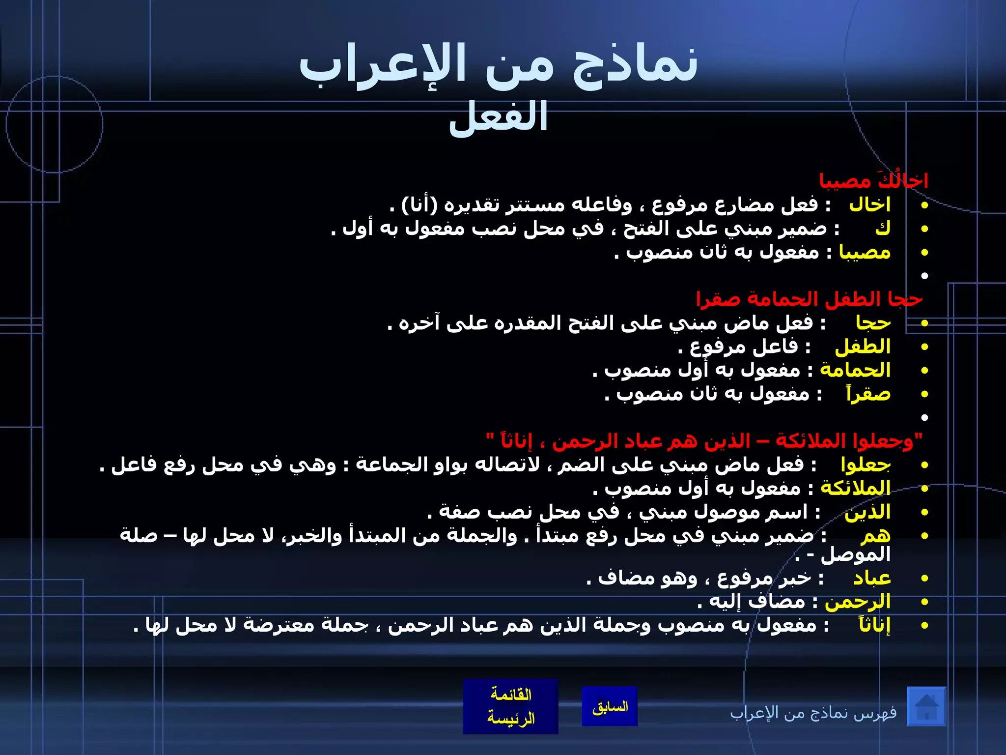 نماذج من الإعراب الفعل اخالُكَ مصيبا اخال     :  فعل مضارع مرفوع ، وفاعله مستتر تقديره  ( أنا ) .  ك        :  ضمير مبني على الفتح ، في محل نصب مفعول به أول  .  مصيبا   :  مفعول به ثان منصوب  .    حجا الطفل الحمامة صقرا  حجا       :  فعل ماض مبني على الفتح المقدره على آخره  . الطفل      :  فاعل مرفوع  .  الحمامة   :  مفعول به أول منصوب  .  صقراً      :  مفعول به ثان منصوب  .    " وجعلوا الملائكة – الذين هم عباد الرحمن ، إناثاً  " جعلوا      :  فعل ماض مبني على الضم ، لاتصاله بواو الجماعة  :  وهي في محل رفع فاعل  .  الملائكة   :  مفعول به أول منصوب  .  الذين      :  اسم موصول مبني ، في محل نصب صفة  .  هم        :  ضمير مبني في محل رفع مبتدأ  .  والجملة من المبتدأ والخبر، لا محل لها – صلة الموصل  - . عباد       :  خبر مرفوع ، وهو مضاف  .  الرحمن   :  مضاف إليه  . إناثاً       :  مفعول به منصوب وجملة الذين هم عباد الرحمن ، جملة معترضة لا محل لها  .  فهرس نماذج من الإعراب 