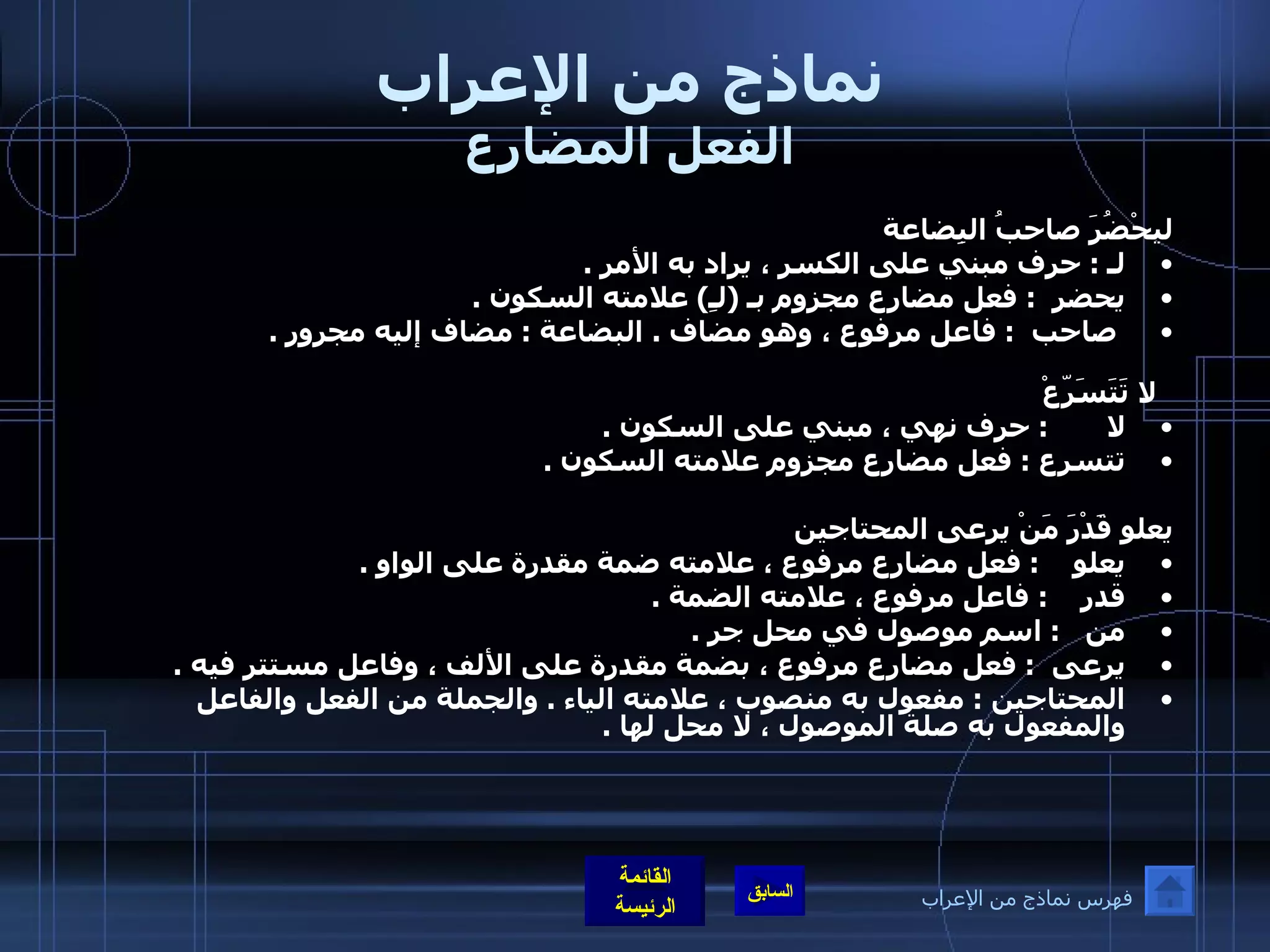 نماذج من الإعراب الفعل المضارع ليحْضُرَ صاحبُ البِضاعة لـ  :  حرف مبني على الكسر ، يراد به الأمر  .  يحضر   :  فعل مضارع مجزوم بـ  ( لـِ )  علامته السكون  . صاحب   :  فاعل مرفوع ، وهو مضاف  .  البضاعة  :  مضاف إليه مجرور  .  لا تَتَسَرّعْ لا        :  حرف نهي ، مبني على السكون  .  تتسرع  :  فعل مضارع مجزوم علامته السكون  .      يعلو قَدْرَ مَنْ يرعى المحتاجين يعلو     :  فعل مضارع مرفوع ، علامته ضمة مقدرة على الواو  .  قدر     :  فاعل مرفوع ، علامته الضمة  .  من    :  اسم موصول في محل جر  .  يرعى   :  فعل مضارع مرفوع ، بضمة مقدرة على الألف ، وفاعل مستتر فيه  . المحتاجين  :  مفعول به منصوب ، علامته الياء  .  والجملة من الفعل والفاعل والمفعول به صلة الموصول ، لا محل لها  .       فهرس نماذج من الإعراب 