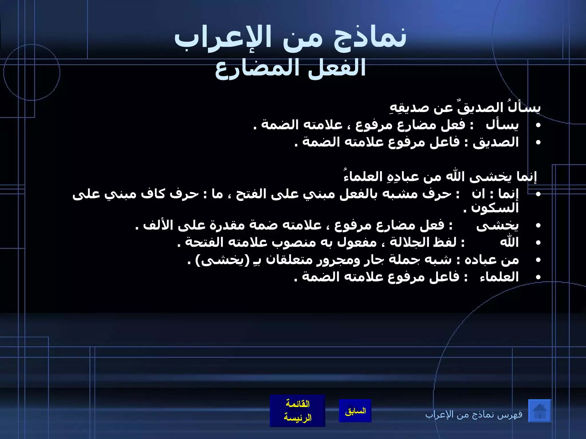 نماذج من الإعراب الفعل المضارع يسألُ الصديقٌ عن صديقِهِ  يسأل    :  فعل مضارع مرفوع ، علامته الضمة  .  الصديق  :  فاعل مرفوع علامته الضمة  .  إنما يخشى الله من عبادِهِ العلماءُ إنما  :  ان    :  حرف مشبه بالفعل مبني على الفتح ، ما  :  حرف كاف مبني على السكون  .  يخشى       :  فعل مضارع مرفوع ، علامته ضمة مقدرة على الألف  .  الله          :  لفظ الجلالة ، مفعول به منصوب علامته الفتحة  .  من عباده  :  شبه جملة جار ومجرور متعلقان بـِ  ( يخشى ) .  العلماء    :  فاعل مرفوع علامته الضمة  . فهرس نماذج من الإعراب 