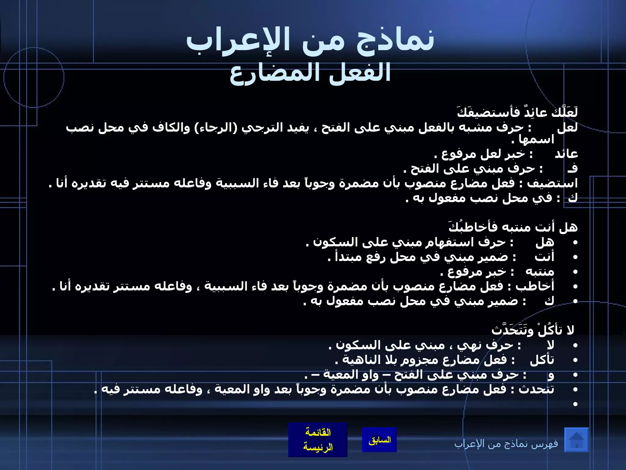 نماذج من الإعراب الفعل المضارع لَعَلّكَ عائِدٌ فأستضيفَكَ لعل        :  حرف مشبه بالفعل مبني على الفتح ، يفيد الترجي  ( الرجاء )  والكاف في محل نصب اسمها  .  عائد       :  خبر لعل مرفوع  .  فـ        :  حرف مبني على الفتح  .  استضيف  :  فعل مضارع منصوب بأن مضمرة وجوباً بعد فاء السببية وفاعله مستتر فيه تقديره أنا  .  ك   :  في محل نصب مفعول به  .    هل أنت منتبه فأخاطبُكَ هل       :  حرف استفهام مبني على السكون  .  أنت      :  ضمير مبني في محل رفع مبتدأ  .  منتبه    :  خبر مرفوع  .  أخاطب  :  فعل مضارع منصوب بأن مضمرة وجوباً بعد فاء السببية ، وفاعله مستتر تقديره أنا  .  ك      :  ضمير مبني في محل نصب مفعول به  .    لا تأكُلْ وتَتَحَدّثَ لا        :  حرف نهي ، مبني على السكون  .  تأكل     :  فعل مضارع مجزوم بلا الناهية  .  و       :  حرف مبني على الفتح – واو المعية –  .  تتحدث  :  فعل مضارع منصوب بأن مضمرة وجوباً بعد واو المعية ، وفاعله مستتر فيه  .    فهرس نماذج من الإعراب 