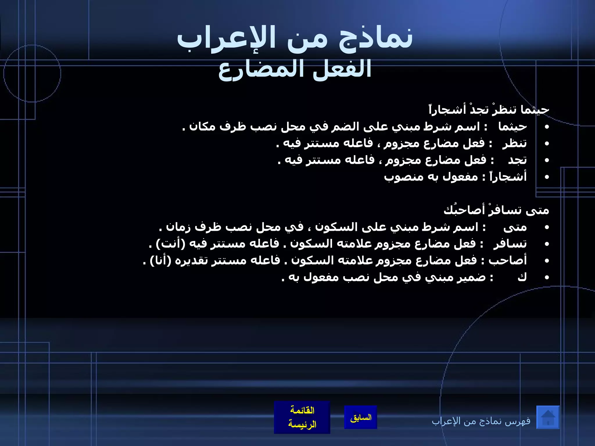 نماذج من الإعراب الفعل المضارع حيثما تنظرْ تجدْ أشجاراً  حيثما    :  اسم شرط مبني على الضم في محل نصب ظرف مكان  . تنظر    :  فعل مضارع مجزوم ، فاعله مستتر فيه  .  تجد     :  فعل مضارع مجزوم ، فاعله مستتر فيه  .  أشجاراً  :  مفعول به منصوب  متى تسافرْ أصاحبُك متى      :  اسم شرط مبني على السكون ، في محل نصب ظرف زمان  .  تسافر    :  فعل مضارع مجزوم علامته السكون  .  فاعله مستتر فيه  ( أنت ) .  أصاحب  :  فعل مضارع مجزوم علامته السكون  .  فاعله مستتر تقديره  ( أنا ) .  ك        :  ضمير مبني في محل نصب مفعول به  .  فهرس نماذج من الإعراب 