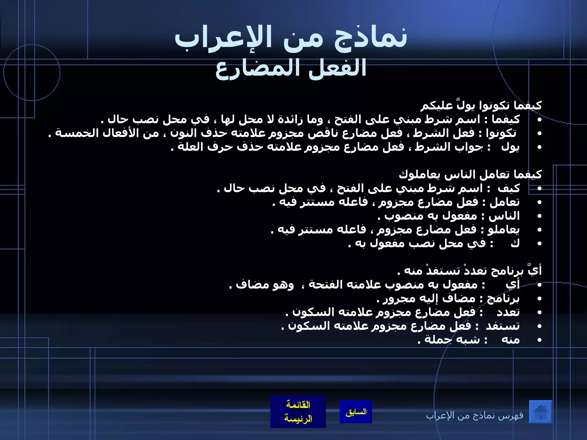 نماذج من الإعراب الفعل المضارع كيفما تكونوا يولَّ عليكم كيفما  :  اسم شرط مبني على الفتح ، وما زائدة لا محل لها ، في محل نصب حال  . تكونوا  :  فعل الشرط ، فعل مضارع ناقص مجزوم علامته حذف النون ، من الأفعال الخمسة  .  يول    :  جواب الشرط ، فعل مضارع مجزوم علامته حذف حرف العلة  .      كيفما تعامل الناس يعاملوك كيف   :  اسم شرط مبني على الفتح ، في محل نصب حال  .  تعامل  :  فعل مضارع مجزوم ، فاعله مستتر فيه  .  الناس  :  مفعول به منصوب  .  يعاملو  :  فعل مضارع مجزوم ، فاعله مستتر فيه  .  ك      :  في محل نصب مفعول به  .    أيَّ برنامج تعددْ تستفدْ منه  .  أي       :  مفعول به منصوب علامته الفتحة ،  وهو مضاف  .  برنامج  :  مضاف إليه مجرور  .  تعدد     :  فعل مضارع مجزوم علامته السكون  .  تستفد   :  فعل مضارع مجزوم علامته السكون  .  منه     :  شبه جملة  .    فهرس نماذج من الإعراب 