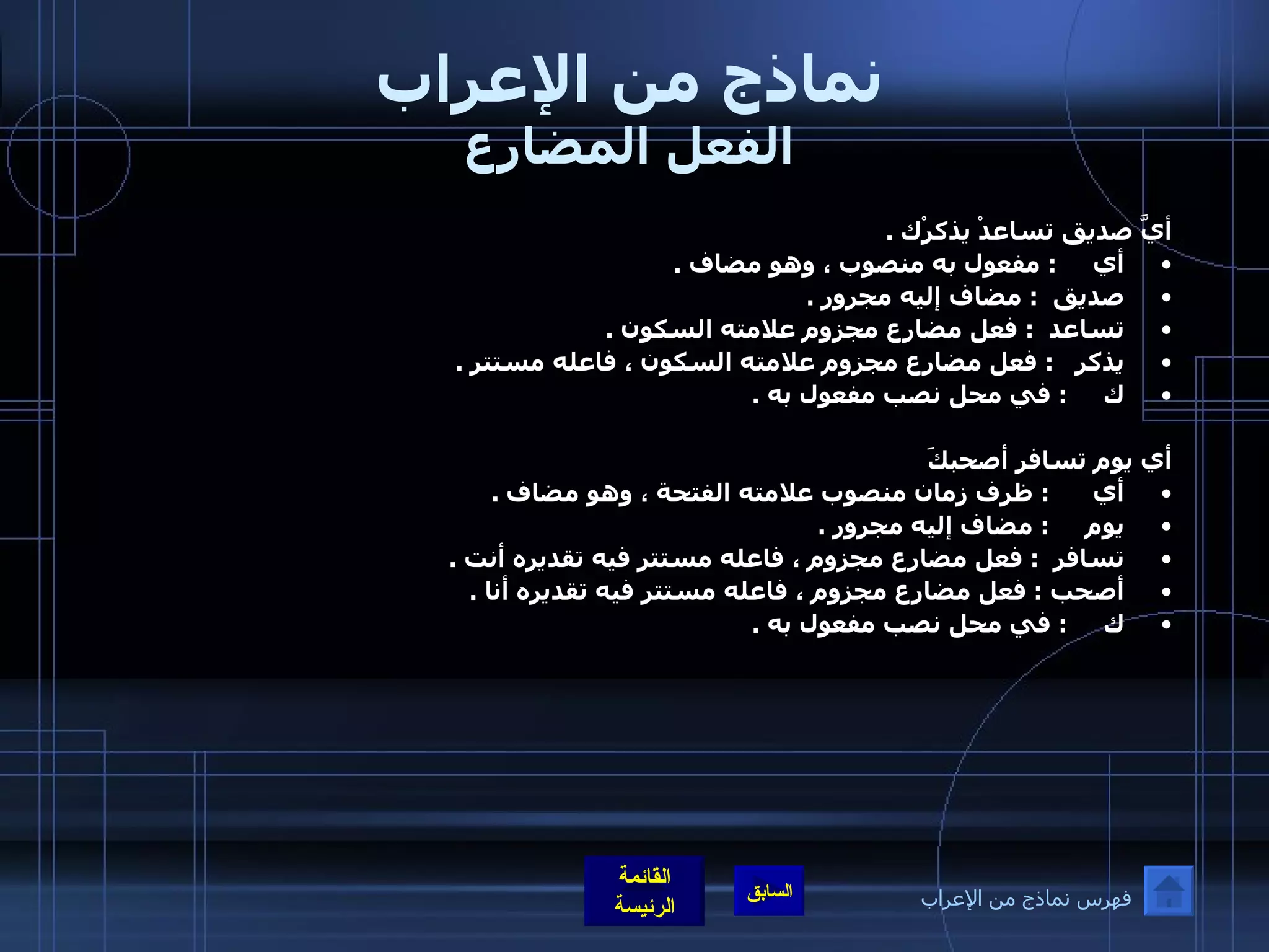 نماذج من الإعراب الفعل المضارع أيَّ صديق تساعدْ يذكرْك  .  أي      :  مفعول به منصوب ، وهو مضاف  .  صديق   :  مضاف إليه مجرور  .  تساعد   :  فعل مضارع مجزوم علامته السكون  .  يذكر    :  فعل مضارع مجزوم علامته السكون ، فاعله مستتر  .  ك      :  في محل نصب مفعول به  .     أي يوم تسافر أصحبكَ أي       :  ظرف زمان منصوب علامته الفتحة ، وهو مضاف  .  يوم      :  مضاف إليه مجرور  .  تسافر   :  فعل مضارع مجزوم ، فاعله مستتر فيه تقديره أنت  .  أصحب  :  فعل مضارع مجزوم ، فاعله مستتر فيه تقديره أنا  .  ك      :  في محل نصب مفعول به  .  فهرس نماذج من الإعراب 