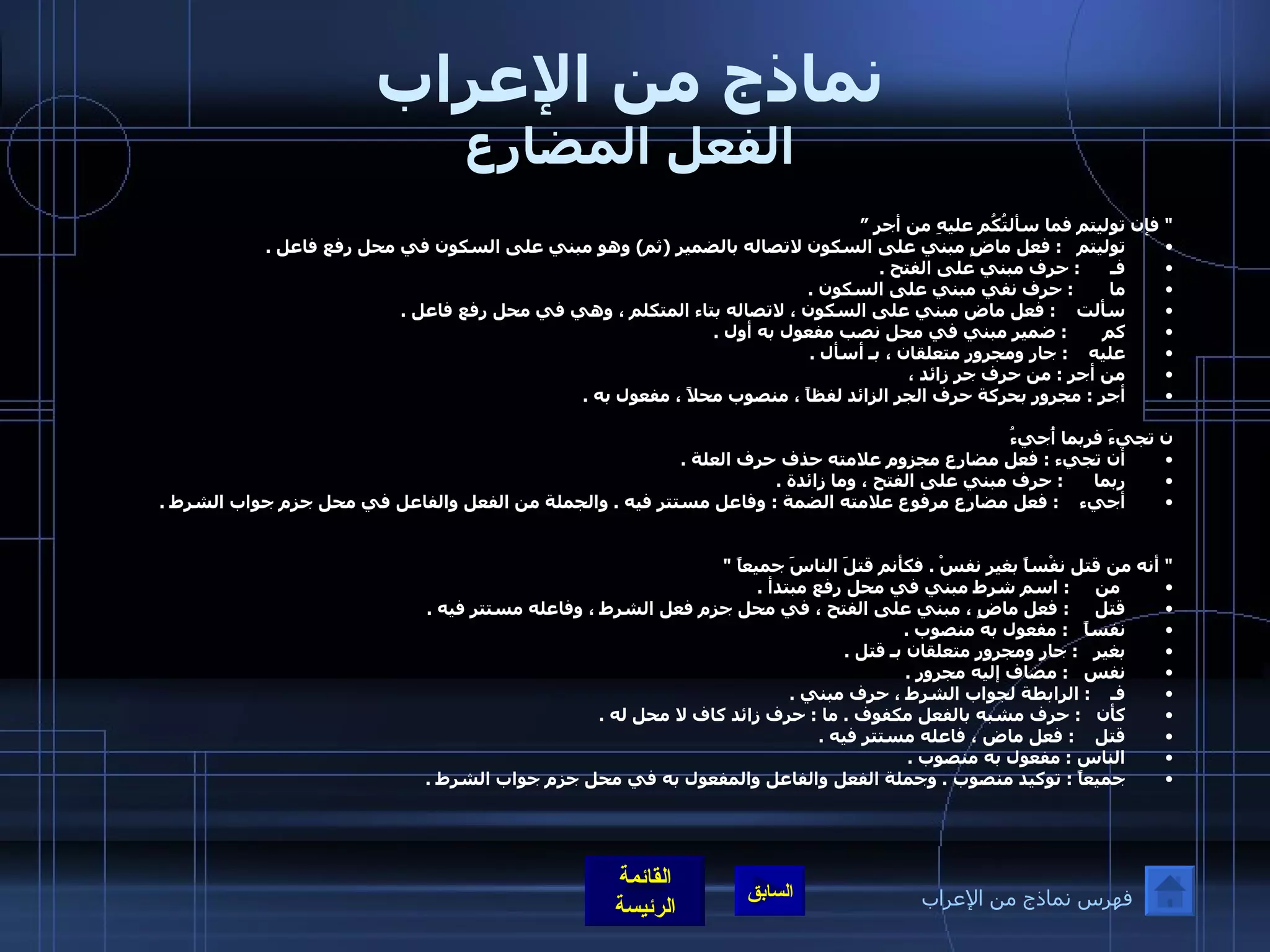 نماذج من الإعراب الفعل المضارع "  فإن توليتم فما سألتُكُم عليهِ من أجرٍ ” توليتم    :  فعل ماضٍ مبني على السكون لاتصاله بالضمير  ( ثم )  وهو مبني على السكون في محل رفع فاعل  .  فـ       :  حرف مبني على الفتح  .  ما        :  حرف نفي مبني على السكون  .  سألت     :  فعل ماض مبني على السكون ، لاتصاله بتاء المتكلم ، وهي في محل رفع فاعل  .  كم        :  ضمير مبني في محل نصب مفعول به أول  .  عليه     :  جار ومجرور متعلقان ، بـ أسأل  .  من أجر  :  من حرف جر زائد ،  أجر  :  مجرور بحركة حرف الجر الزائد لفظاً ، منصوب محلاً ، مفعول به  .      ن تجيءَ فربما أُجيءُ   أن تجيء  :  فعل مضارع مجزوم علامته حذف حرف العلة  .  ربما       :  حرف مبني على الفتح ، وما زائدة  .  أجيء     :  فعل مضارع مرفوع علامته الضمة  :  وفاعل مستتر فيه  .  والجملة من الفعل والفاعل في محل جزم جواب الشرط  .  "  أنه من قتل نفْساً بغيرِ نفسْ  .  فكأنم قتلَ الناسَ جميعاً  "   من      :  اسم شرط مبني في محل رفع مبتدأ  .  قتل      :  فعل ماضٍ ، مبني على الفتح ، في محل جزم فعل الشرط ، وفاعله مستتر فيه  .  نفساً    :  مفعول به منصوب  .  بغير    :  جار ومجرور متعلقان بـ قتل  .  نفس    :  مضاف إليه مجرور  .  فـ     :  الرابطة لجواب الشرط ، حرف مبني  .  كأن    :  حرف مشبه بالفعل مكفوف  .  ما  :  حرف زائد كاف لا محل له  .  قتل     :  فعل ماض ، فاعله مستتر فيه  .  الناس  :  مفعول به منصوب  .  جميعاً  :  توكيد منصوب  .  وجملة الفعل والفاعل والمفعول به في محل جزم جواب الشرط  .  فهرس نماذج من الإعراب 