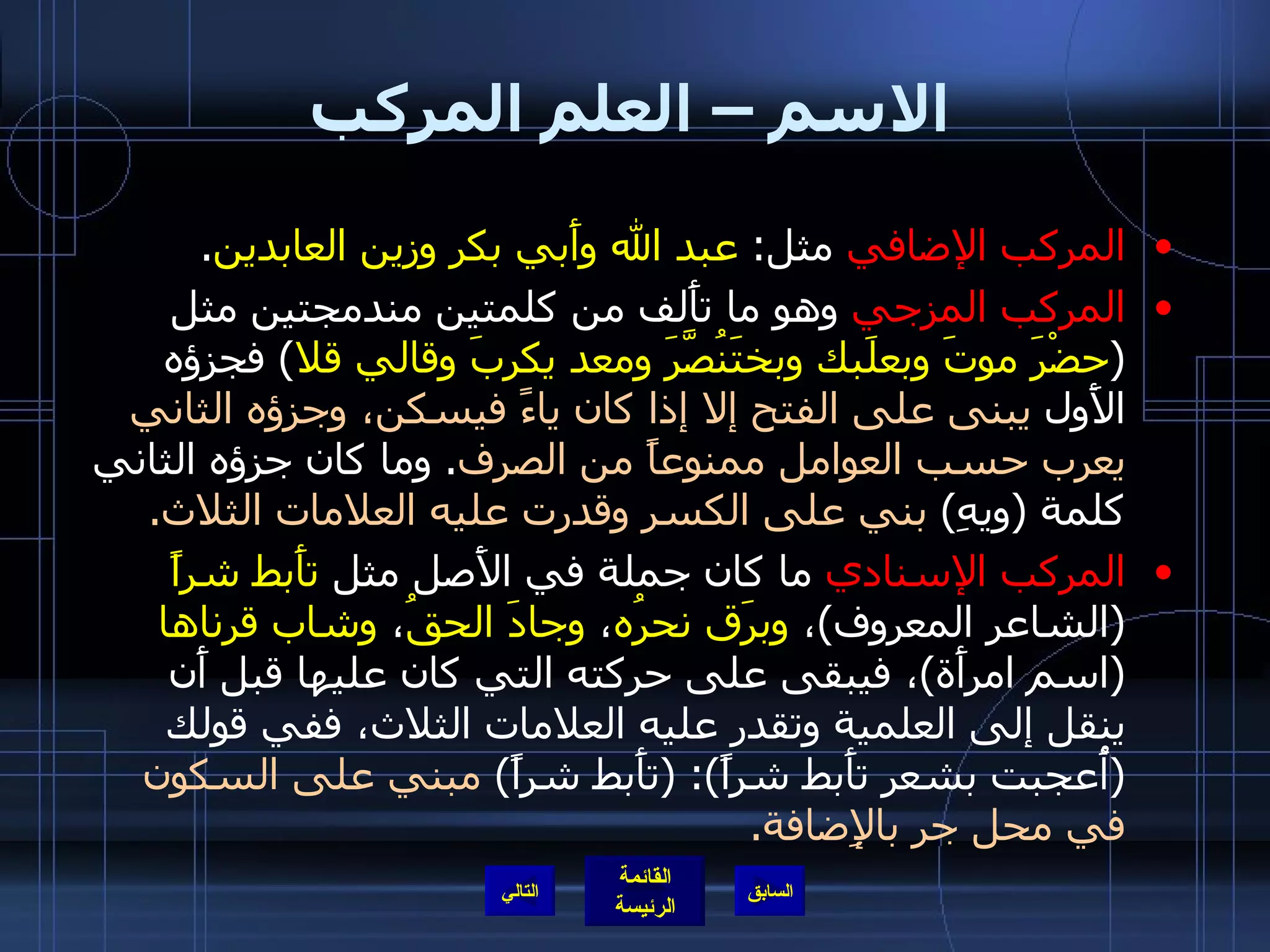 الاسم – العلم المركب المركب الإضافي  مثل :  عبد الله وأَبي بكر وزين العابدين . المركب المزجي  وهو ما تأَلف من كلمتين مندمجتين مثل  ( حضْرَ موتَ وبعلَبك وبختَنُصَّرَ ومعد يكربَ وقالي قلا )  فجزؤه الأَول  يبنى على الفتح إلا إذا كان ياءً فيسكن، وجزؤه الثاني يعرب حسب العوامل ممنوعاً من الصرف .  وما كان جزؤه الثاني كلمة  ( ويهِ )  بني على الكسر وقدرت عليه العلامات الثلاث . المركب الإسنادي  ما كان جملة في الأَصل مثل  تأَبط شراً   ( الشاعر المعروف ) ،  وبرَق نحرُه ،  وجادَ الحقُ ،  وشاب قرناها   ( اسم امرأَة ) ، فيبقى على حركته التي كان عليها قبل أَن ينقل إلى العلمية وتقدر عليه العلامات الثلاث، ففي قولك  ( أُعجبت بشعر تأَبط شراً ): ( تأَبط شراً )  مبني على السكون في محل جر بالإِضافة . التالي 