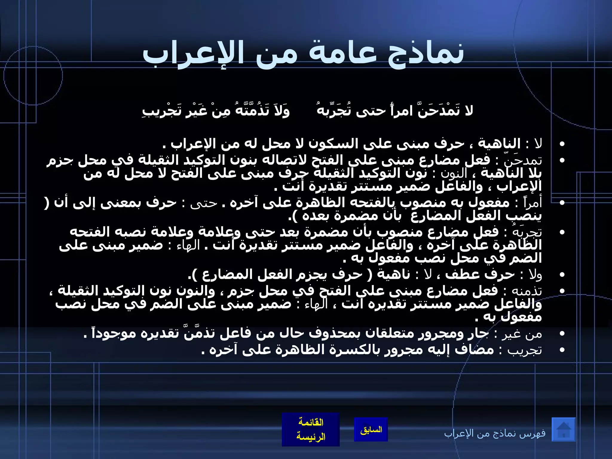 نماذج عامة من الإعراب لا تَمْدَحَنَّ امرأً حتى تُجَرِّبهُ وَلاَ تَذُمَّتَّهُ مِنْ غَيْرِ تَجْرِيبِ    لا  :   الناهية ، حرف مبنى على السكون لا محل له من الإعراب  . تمدحَنّ  :   فعل مضارع مبنى على الفتح لاتصاله بنون التوكيد الثقيلة في محل جزم بلا الناهية ،  النون  :   نون التوكيد الثقيلة حرف مبنى على الفتح لا محل له من الإعراب ، والفاعل ضمير مستتر تقديرة أنت  .  أمراً  :  مفعول به منصوب بالفتحه الظاهرة على آخره  .  حتى  :  حرف بمعنى إلى أن  (  ينصب الفعل المضارع  بأن مضمرة بعده  ). تجربَهُ  :   فعل مضارع منصوب بأن مضمرة بعد حتى وعلامة وعلامة نصبه الفتحه الظاهرة على آخره ، والفاعل ضمير مستتر تقديرة أنت  .  الهاء  :   ضمير مبنى على الضم في محل نصب مفعول به  .  ولا  :  حرف عطف ،  لا  :   ناهية  (  حرف يجزم الفعل المضارع  ). تذمنه  :  فعل مضارع مبنى على الفتح في محل جزم ، والنون نون التوكيد الثقيلة ، والفاعل ضمير مستتر تقديره أنت ،  الهاء   :   ضمير مبنى على الضم في محل نصب مفعول به  .  من غير  :  جار ومجرور متعلقان بمحذوف حال من فاعل تذمَّنَّ تقديره موجوداً  . تجريب  :   مضاف إليه مجرور بالكسرة الظاهرة على آخره  . فهرس نماذج من الإعراب 