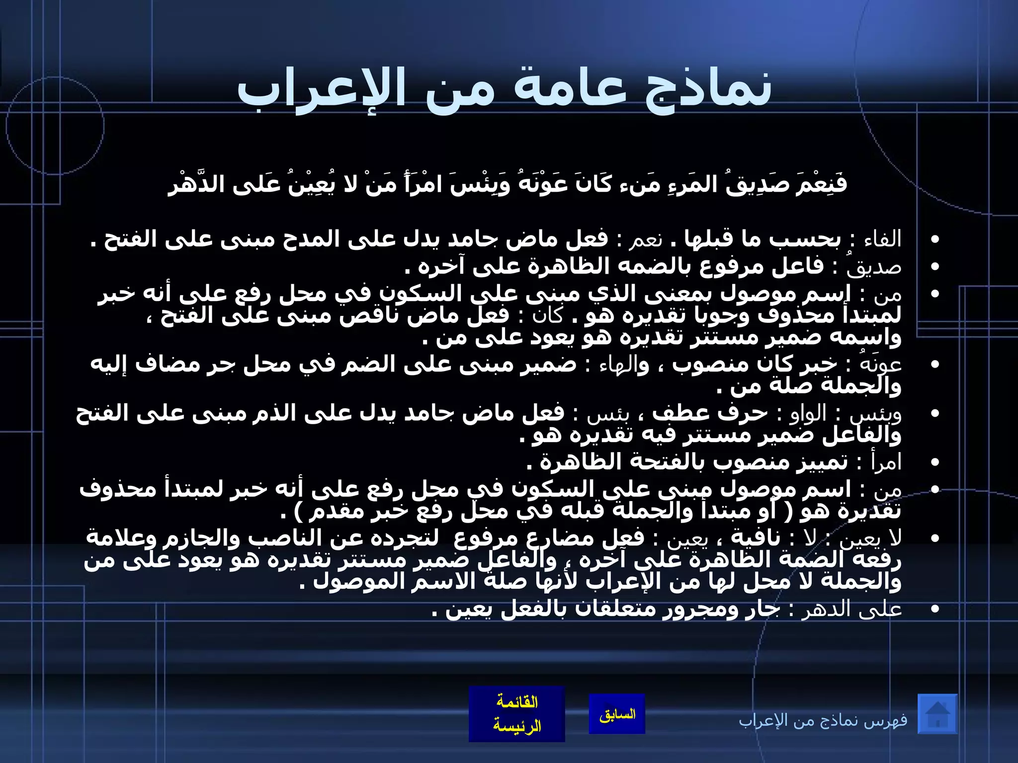 نماذج عامة من الإعراب فَنِعْمَ صَدِيقُ المَرءِ مَنء كَانَ عَوْنَهُ   وَبِئْسَ امْرَأً مَنْ لا يُعِيْنُ عَلى الدَّهْرِ   الفاء  :   بحسب ما قبلها  .  نعم  :   فعل ماض جامد يدل على المدح مبنى على الفتح  .  صديقُ  :   فاعل مرفوع بالضمه الظاهرة على آخره  .  من  :   اسم موصول بمعنى الذي مبنى على السكون في محل رفع على أنه خبر لمبتدأ محذوف وجوبا تقديره هو  .  كان  :  فعل ماض ناقص مبنى على الفتح ، واسمه ضمير مستتر تقديره هو يعود على من  . عونَهُ  :   خبر كان منصوب ، و الهاء  :   ضمير مبنى على الضم في محل جر مضاف إليه والجملة صلة من  .  وبئس  :  الواو  :  حرف عطف ،  بئس  :   فعل ماض جامد يدل على الذم مبنى على الفتح والفاعل ضمير مستتر فيه تقديره هو  .  امرأ  :   تمييز منصوب بالفتحة الظاهرة  .  من  :   اسم موصول مبنى على السكون في محل رفع على أنه خبر لمبتدأ محذوف تقديرة هو  (  أو مبتدأ والجملة قبله في محل رفع خبر مقدم  ) . لا يعين  :  لا  :   نافية ،  يعين  :   فعل مضارع مرفوع  لتجرده عن الناصب والجازم وعلامة رفعه الضمة الظاهرة على آخره ، والفاعل ضمير مستتر تقديره هو يعود على من والجملة لا محل لها من الإعراب لأنها صلة الاسم الموصول  . على الدهر  :   جار ومجرور متعلقان بالفعل يعين  .   فهرس نماذج من الإعراب 