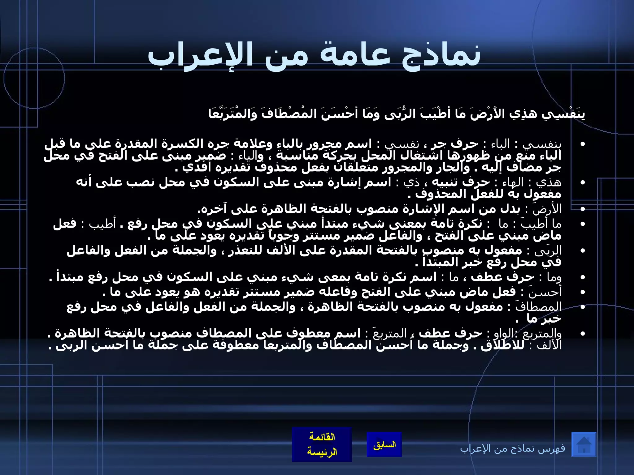 نماذج عامة من الإعراب بِنَفْسِي هذِي الأَرْضَ مَا أطْيَبَ الرُّبَى   وَمَا أحْسَنَ المُصْطَافَ وَالمُتَرَبَّعَا   بنفسي  :  الباء  :  حرف جر ،  نفسي  :  اسم مجرور بالباء وعلامة جره الكسرة المقدرة على ما قبل الياء منع من ظهورها اشتغال المحل بحركة مناسبة ، و الياء  :   ضمير مبنى على الفتح في محل جر مضاف إليه  .  والجار والمجرور متعلقان بفعل محذوف تقديره أفدي  . هذي  :  الهاء  :   حرف تنبيه ،  ذي  :   اسم إشارة مبنى على السكون في محل نصب على أنه مفعول به للفعل المحذوف  .  الأرضَ  :   بدل من اسم الإشارة منصوب بالفتحة الظاهرة على آخره .  ما أطيبَ  :  ما   :   نكرة تامة بمعنى شيء مبتدأ مبني على السكون في محل رفع  .  أطيب  :   فعل ماض مبني على الفتح ، والفاعل ضمير مستتر وجوباً تقديره يعود على ما  .  الربَى  :   مفعول به منصوب بالفتحة المقدرة على الألف للتعذر ، والجملة من الفعل والفاعل في محل رفع خبر المبتدأ  .  وما  :  حرف عطف ،  ما  :   اسم نكرة تامة بمعى شيء مبني على السكون في محل رفع مبتدأ  .  أحسنَ  :  فعل ماض مبني على الفتح وفاعله ضمير مستتر تقديره هو يعود على ما  .  المصطافَ  :   مفعول به منصوب بالفتحة الظاهرة ، والجملة من الفعل والفاعل في محل رفع خبر ما   .  والمتربع  : الواو   :   حرف عطف ،  المتربعَ  :   اسم معطوف على المصطاف منصوب بالفتحة الظاهرة  .  الألف  :   للاطلاق  .  وجملة ما أحسن المصطاف والمتربعا معطوفة على جملة ما أحسن الربى  . فهرس نماذج من الإعراب 