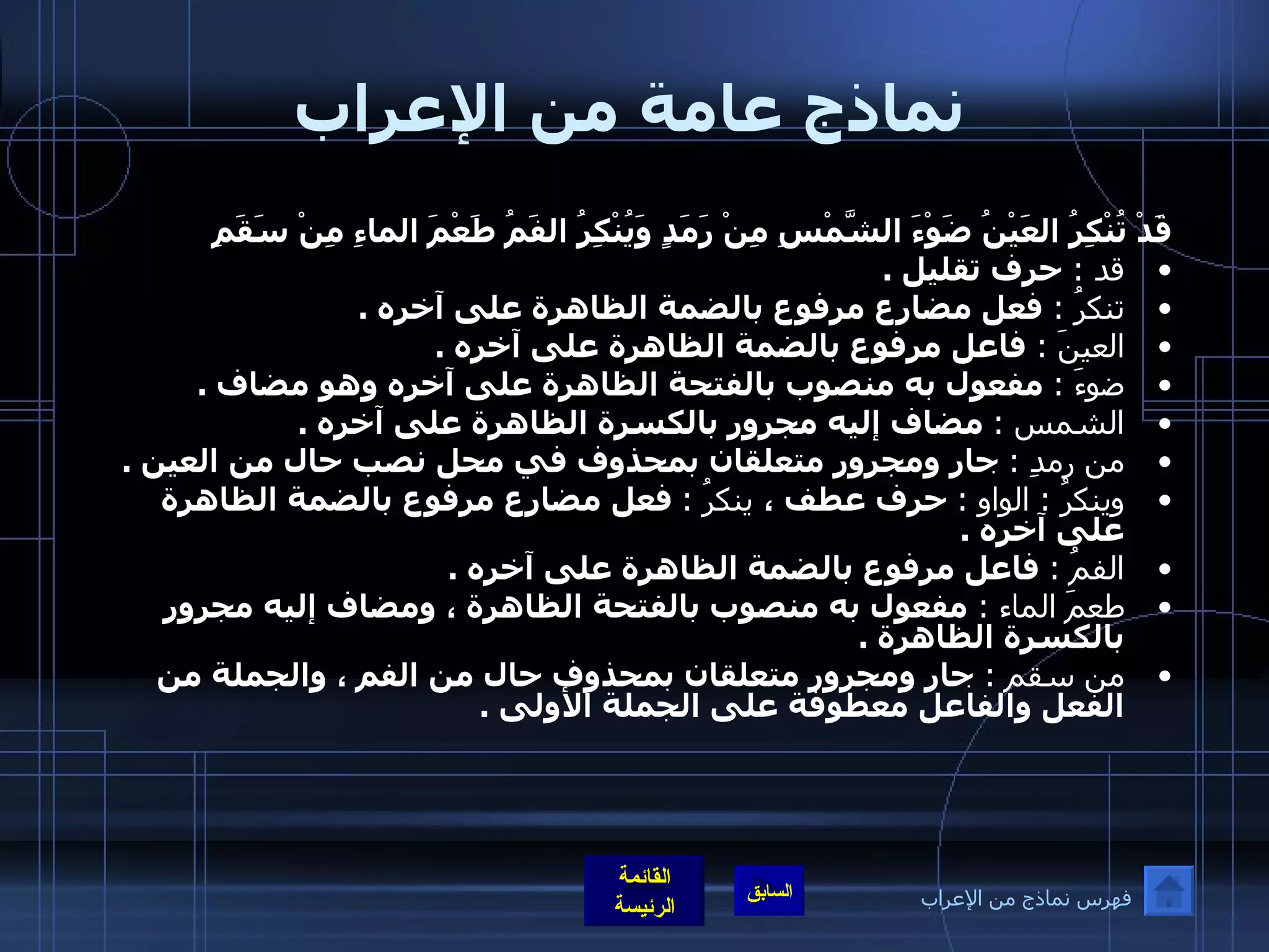 نماذج عامة من الإعراب قَدْ تُنْكِرُ العَيْنُ ضَوْءَ الشَّمْسِ مِنْ رَمَدٍ   وَيُنْكِرُ الفَمُ طَعْمَ الماءِ مِنْ سَقَمِ   قد  :  حرف تقليل  .  تنكرُ  :  فعل مضارع مرفوع بالضمة الظاهرة على آخره  .  العينَ  :  فاعل مرفوع بالضمة الظاهرة على آخره  .  ضوءَ  :   مفعول به منصوب بالفتحة الظاهرة على آخره وهو مضاف  .   الشمس  :   مضاف إليه مجرور بالكسرة الظاهرة على آخره  . من رمدِ  :   جار ومجرور متعلقان بمحذوف في محل نصب حال من العين  .  وينكرُ  :  الواو  :   حرف عطف ،  ينكرُ  :   فعل مضارع مرفوع بالضمة الظاهرة على آخره  .  الفمُ  :   فاعل مرفوع بالضمة الظاهرة على آخره  .  طعمَ الماء  :  مفعول به منصوب بالفتحة الظاهرة ، ومضاف إليه مجرور بالكسرة الظاهرة  .  من سقم  :  جار ومجرور متعلقان بمحذوف حال من الفم ، والجملة من الفعل والفاعل معطوفة على الجملة الأولى  .   فهرس نماذج من الإعراب 