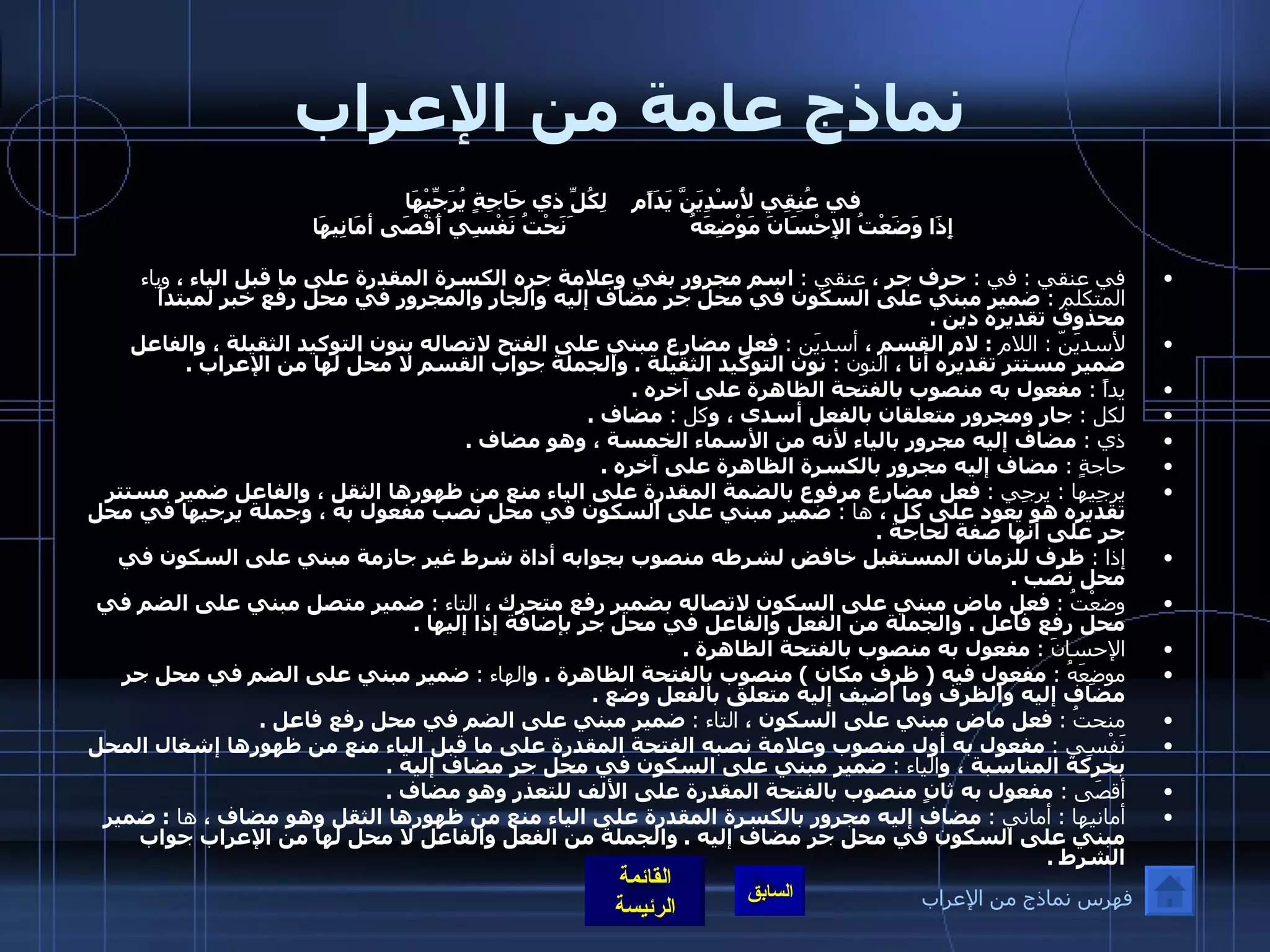 نماذج عامة من الإعراب في عُنِقِي لأُسْدِيَنَّ يَدَاًم لِكُلِّ ذي حَاجِةٍ يُرَجِّيْهَا   إِذَا وَضَعْتُ الإِحْسَانَ مَوْضِعَهُ َنَحْتُ نَفْسِي أَقْصَى أمَانِيهَا  في عنقي  :  في  :  حرف جر ،  عنقي  :   اسم مجرور بفي وعلامة جره الكسرة المقدرة على ما قبل الياء ،  وياء المتكلم  :   ضمير مبني على السكون في محل جر مضاف إليه والجار والمجرور في محل رفع خبر لمبتدأ محذوف تقديره دين  . لأسديَنّ  :  اللام  :  لام القسم ،  أسديَن  :   فعل مضارع مبني على الفتح لاتصاله بنون التوكيد الثقيلة ، والفاعل ضمير مستتر تقديره أنا ،  النون  :   نون التوكيد الثقيلة  .  والجملة جواب القسم لا محل لها من الإعراب  .  يداً  :  مفعول به منصوب بالفتحة الظاهرة على آخره  .  لكل  :  جار ومجرور متعلقان بالفعل أسدى ، و كل  :  مضاف  . ذي  :   مضاف إليه مجرور بالياء لأنه من الأسماء الخمسة ، وهو مضاف  .  حاجةٍ  :  مضاف إليه مجرور بالكسرة الظاهرة على آخره  .  يرجِيها  :  يرجِي  :   فعل مضارع مرفوع بالضمة المقدرة على الياء منع من ظهورها الثقل ، والفاعل ضمير مستتر تقديره هو يعود على كل ،  ها  :  ضمير مبني على السكون في محل نصب مفعول به ، وجملة يرجيها في محل جر على أنها صفة لحاجة  .  إذا  :  ظرف للزمان المستقبل خافض لشرطه منصوب بجوابه أداة شرط غير جازمة مبني على السكون في محل نصب  .  وضعْتُ  :   فعل ماض مبني على السكون لاتصاله بضمير رفع متحرك ،  التاء  :  ضمير متصل مبني على الضم في محل رفع فاعل  .  والجملة من الفعل والفاعل في محل جر بإضافة إذا إليها  .  الإحسانَ  :   مفعول به منصوب بالفتحة الظاهرة  .  موضِعَهُ  :   مفعول فيه  (  ظرف مكان  )  منصوب بالفتحة الظاهرة  .  و الهاء  :   ضمير مبني على الضم في محل جر مضاف إليه والظرف وما أضيف إليه متعلق بالفعل وضع  .  منحتُ  :   فعل ماض مبني على السكون ،  التاء  :   ضمير مبني على الضم في محل رفع فاعل  .  نَفْسِي  :   مفعول به أول منصوب وعلامة نصبه الفتحة المقدرة على ما قبل الياء منع من ظهورها إشغال المحل بحركة المناسبة ، و الياء  :   ضمير مبني على السكون في محل جر مضاف إليه  .  أقصَى  :  مفعول به ثانٍ منصوب بالفتحة المقدرة على الألف للتعذر وهو مضاف  .  أمانيها  :  أماني  :   مضاف إليه مجرور بالكسرة المقدرة على الياء منع من ظهورها الثقل وهو مضاف ،  ها  :  ضمير مبني على السكون في محل جر مضاف إليه  .  والجملة من الفعل والفاعل لا محل لها من الإعراب جواب الشرط  . فهرس نماذج من الإعراب 