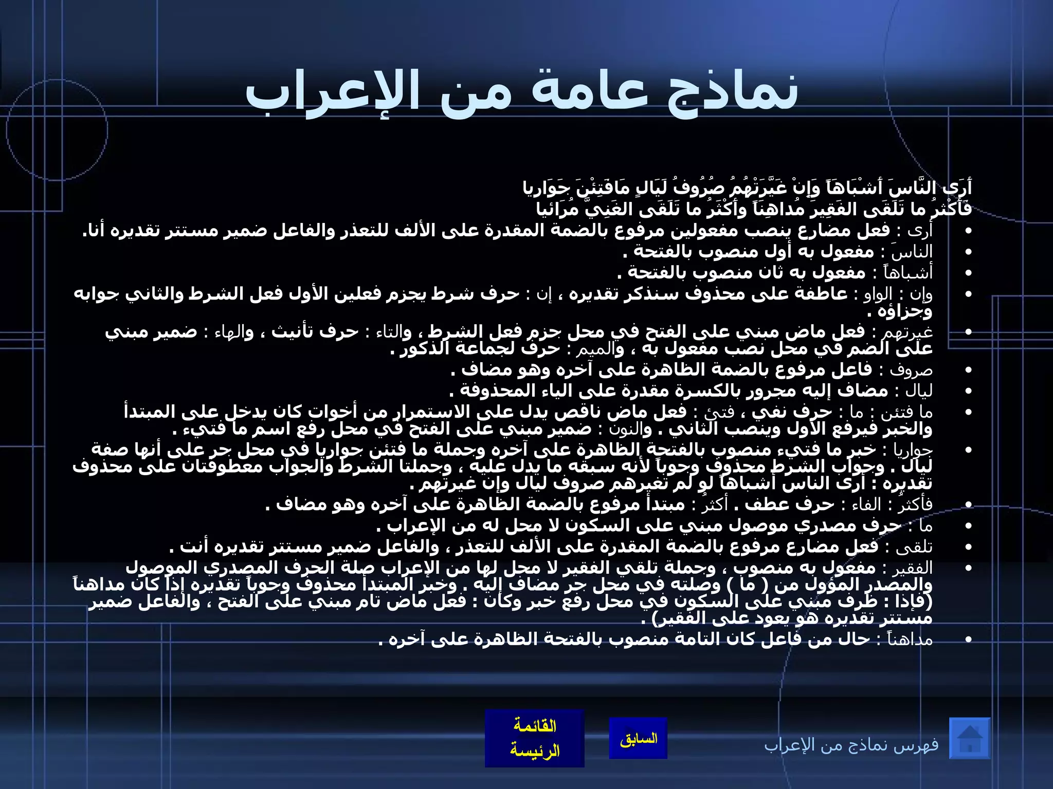 نماذج عامة من الإعراب أَرَى النَّاسَ أَشْبَاهَاً وَإِنْ غَيَّرَتْهُمُ  صُرُوفُ لَيَالٍ مَافَتِئْنَ جَوَارِيا   فَأَكْثرُ ما تَلَقَى الفَقِيرَ مُداهِنَاً  وأَكْثَرُ ما تَلَقَى الغَنِيَّ مُرَائيا    أرى  :   فعل مضارع ينصب مفعولين مرفوع بالضمة المقدرة على الألف للتعذر والفاعل ضمير مستتر تقديره أنا . الناسَ  :   مفعول به أول منصوب بالفتحة  .  أشباهاً  :  مفعول به ثان منصوب بالفتحة  . وإن  :  الواو  :   عاطفة على محذوف سنذكر تقديره ،  إن  :   حرف شرط يجزم فعلين الأول فعل الشرط والثاني جوابه وجزاؤه  .  غيرتهم  :  فعل ماض مبني على الفتح في محل جزم فعل الشرط ، و التاء  :  حرف تأنيث ، و الهاء  :   ضمير مبني على الضم في محل نصب مفعول به ، و الميم  :  حرف لجماعة الذكور  .  صروف  :  فاعل مرفوع بالضمة الظاهرة على آخره وهو مضاف  .  ليال  :   مضاف إليه مجرور بالكسرة مقدرة على الياء المحذوفة  .  ما فتئن  :  ما  :  حرف نفي ،  فتئ  :   فعل ماض ناقص يدل على الاستمرار من أخوات كان يدخل على المبتدأ والخبر فيرفع الأول وينصب الثاني  .  و النون  :   ضمير مبني على الفتح في محل رفع اسم ما فتيء  .  جواريا  :   خبر ما فتيء منصوب بالفتحة الظاهرة على آخره وجملة ما فتئن جواريا في محل جر على أنها صفة ليال  .  وجواب الشرط محذوف وجوباً لأنه سبقه ما يدل عليه ، وجملتا الشرط والجواب معطوفتان على محذوف تقديره  :  أرى الناس أشباهاً لو لم تغيرهم صروف ليال وإن غيرتهم  .  فأكثرُ  :  الفاء  :  حرف عطف  .   أكثرُ  :   مبتدأ مرفوع بالضمة الظاهرة على آخره وهو مضاف  .  ما  :   حرف مصدري موصول مبني على السكون لا محل له من الإعراب  .  تلقى  :   فعل مضارع مرفوع بالضمة المقدرة على الألف للتعذر ، والفاعل ضمير مستتر تقديره أنت  . الفقير  :   مفعول به منصوب ، وجملة تلقي الفقير لا محل لها من الإعراب صلة الحرف المصدري الموصول والمصدر المؤول من  (  ما  )  وصلته في محل جر مضاف إليه  .  وخبر المبتدأ محذوف وجوباً تقديره إذا كان مداهناً  ( فإذا  :  ظرف مبني على السكون في محل رفع خبر وكان  :  فعل ماض تام مبني على الفتح ، والفاعل ضمير مستتر تقديره هو يعود على الفقير ) . مداهناً  :   حال من فاعل كان التامة منصوب بالفتحة الظاهرة على آخره  .   فهرس نماذج من الإعراب 