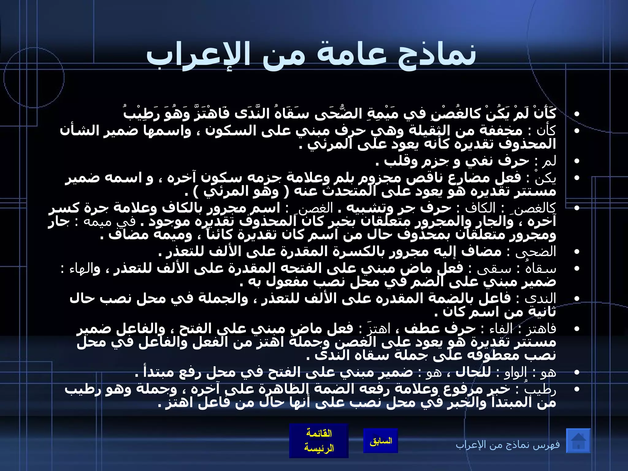 نماذج عامة من الإعراب كَأَنْ لَمْ يَكُنْ كالغُصْنِ في مَيْمِةِ الضُّحَى   سَقَاهُ النَّدَى فَاهْتَزَّ وَهُوَ رَطِيْبُ   كأن  :  مخففة من الثقيلة وهي حرف مبني على السكون ، واسمها ضمير الشأن المحذوف تقديره كأنه يعود على المرئي  .  لم  :  حرف نفي و جزم وقلب  .  يكنْ  :   فعل مضارع ناقص مجزوم بلم وعلامة جزمه سكون آخره ، و اسمه ضمير مستتر تقديره هو يعود على المتحدث عنه  (  وهو المرئي  ) . كالغصن ِ  :  الكاف  :   حرف جر وتشبيه  .  الغصن ِ  :   اسم مجرور بالكاف وعلامة جرة كسر آخره ، والجار والمجرور متعلقان بخبر كان المحذوف تقديره موجود  .  في ميمه  :   جار ومجرور متعلقان بمحذوف حال من اسم كان تقديرة كائناً ، وميمه مضاف  . الضحى  :   مضاف إليه مجرور بالكسرة المقدرة على الألف للتعذر  . سقاهُ  :  سقى  :   فعل ماض مبني على الفتحه المقدرة على الألف للتعذر ، و الهاء  :   ضمير مبني على الضم في محل نصب مفعول به  .  الندى  :   فاعل بالضمة المقدره على الألف للتعذر ، والجملة في محل نصب حال ثانية من اسم كان  .  فاهتز  :  الفاء  :   حرف عطف ،  اهتزَ  :  فعل ماض مبني على الفتح ، والفاعل ضمير مستتر تقديرة هو يعود على الغصن وجملة اهتز من الفعل والفاعل في محل نصب معطوفه على جملة سقاه الندى  . هو  :  الواو  :   للحال ،  هو  :   ضمير مبني على الفتح في محل رفع مبتدأ  .  رطيبُ  :  خبر مرفوع وعلامة رفعه الضمة الظاهرة على آخره ، وجملة وهو رطيب من المبتدأ والخبر في محل نصب على أنها حال من فاعل اهتز  . فهرس نماذج من الإعراب 