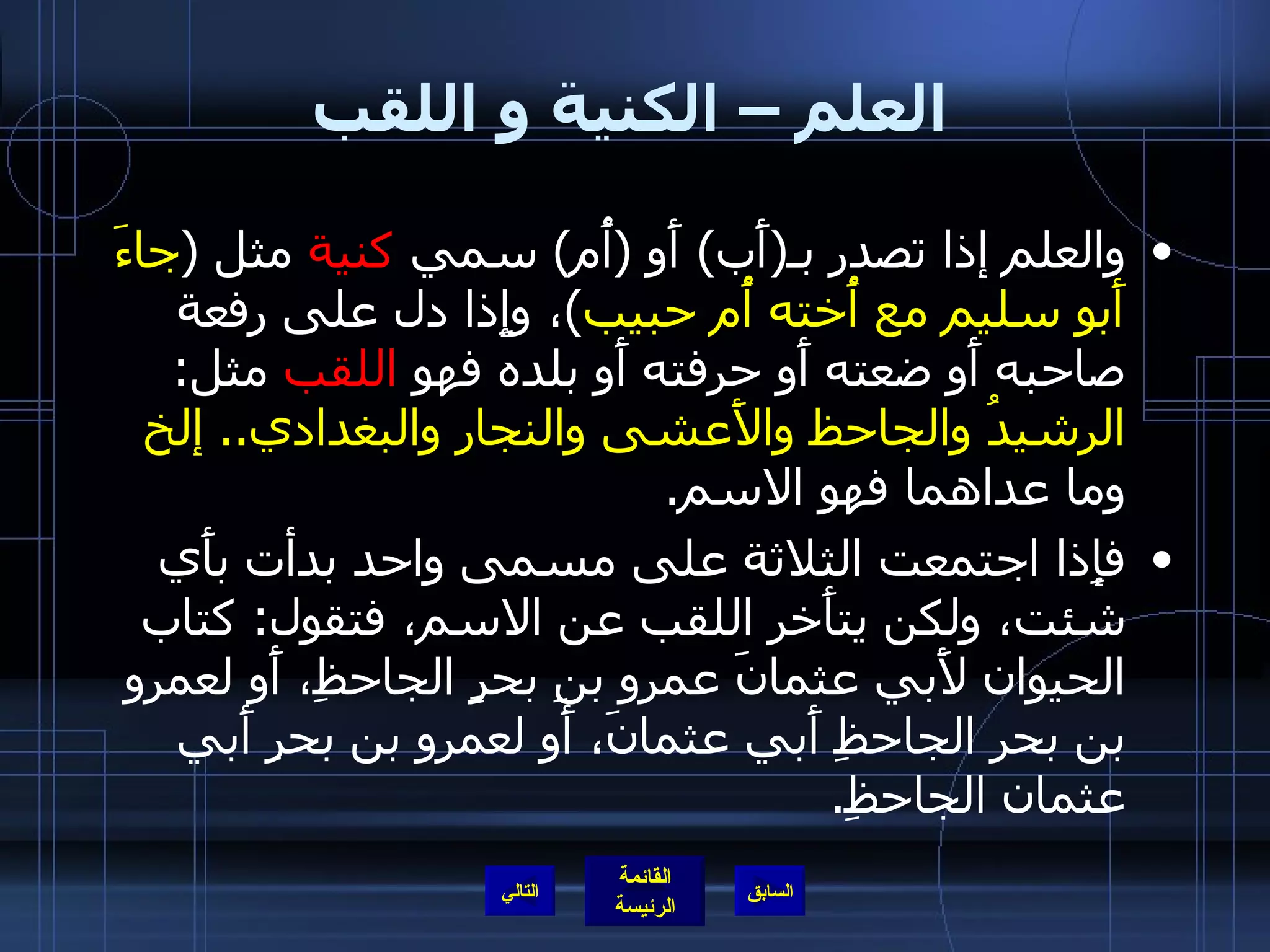 العلم – الكنية و اللقب والعلم إذا تصدر بـ ( أَب )  أَو  ( أُم )  سمي  كنية  مثل  ( جاءَ أَبو سليم مع أُخته أُم حبيب ) ، وإِذا دل على رفعة صاحبه أَو ضعته أَو حرفته أَو بلده فهو  اللقب  مثل :  الرشيدُ والجاحظ والأَعشى والنجار والبغدادي ..  إلخ  وما عداهما فهو الاسم . فإِذا اجتمعت الثلاثة على مسمى واحد بدأت بأَي شئت، ولكن يتأَخر اللقب عن الاسم، فتقول :  كتاب الحيوان لأَبي عثمانَ عمرو بنِ بحرٍ الجاحظِ، أَو لعمرو بن بحر الجاحظِ أَبي عثمانَ، أَو لعمروِ بن بحرِ أَبي عثمان الجاحظِ . التالي 