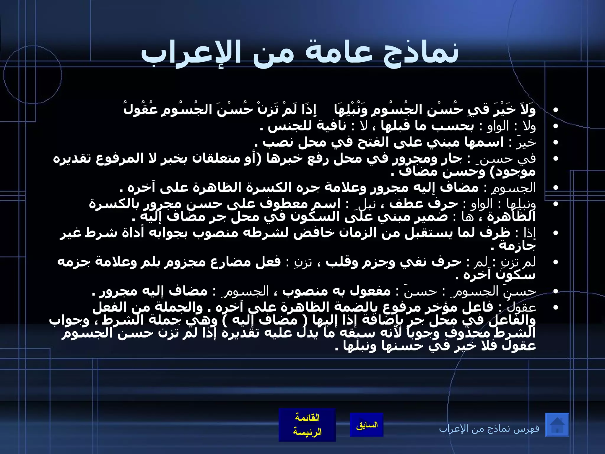 نماذج عامة من الإعراب وَلاَ خَيْرَ قيِ حُسْنِ الجُسُومِ وَنُبْلِهَا   إِذَا لَمْ تَزِنْ حُسْنَ الجُسُومِ عُقُولُ   ولا  :  الواو  :   بحسب ما قبلها ،  لا  :   نافية للجنس  .  خيرَ  :   اسمها مبني على الفتح في محل نصب  . في حسن ِ  :   جار ومجرور في محل رفع خبرها  ( أو متعلقان بخبر لا المرفوع تقديره موجود )  وحسن مضاف  .  الجسومِ  :   مضاف إليه مجرور وعلامة جره الكسرة الظاهرة على آخره  .  ونبلِها  :  الواو  :   حرف عطف ،  نبل ِ  :   اسم معطوف على حسن مجرور بالكسرة الظاهرة ،  ها  :   ضمير مبني على السكون في محل جر مضاف إليه  .  إذا  :   ظرف لما يستقبل من الزمان خافض لشرطه منصوب بجوابه أداة شرط غير جازمة  .  لم تزنِ  :  لم  :   حرف نفي وجزم وقلب ،  تزنِ  :   فعل مضارع مجزوم بلم وعلامة جزمه سكون آخره  .  حسنَ الجسوم ِ  :  حسنَ  :   مفعول به منصوب ،  الجسوم ِ  :   مضاف إليه مجرور  .  عقولُ  :  فاعل مؤخر مرفوع بالضمة الظاهرة على آخره  .  والجملة من الفعل والفاعل في محل جر بإضافة إذا إليها  (  مضاف إليه  )  وهي جملة الشرط ، وجواب الشرط محذوف وجوباً لأنه سبقه ما يدل عليه تقديره إذا لم تزن حسن الجسوم عقول فلا خير في حسنها ونبلها  .   فهرس نماذج من الإعراب 