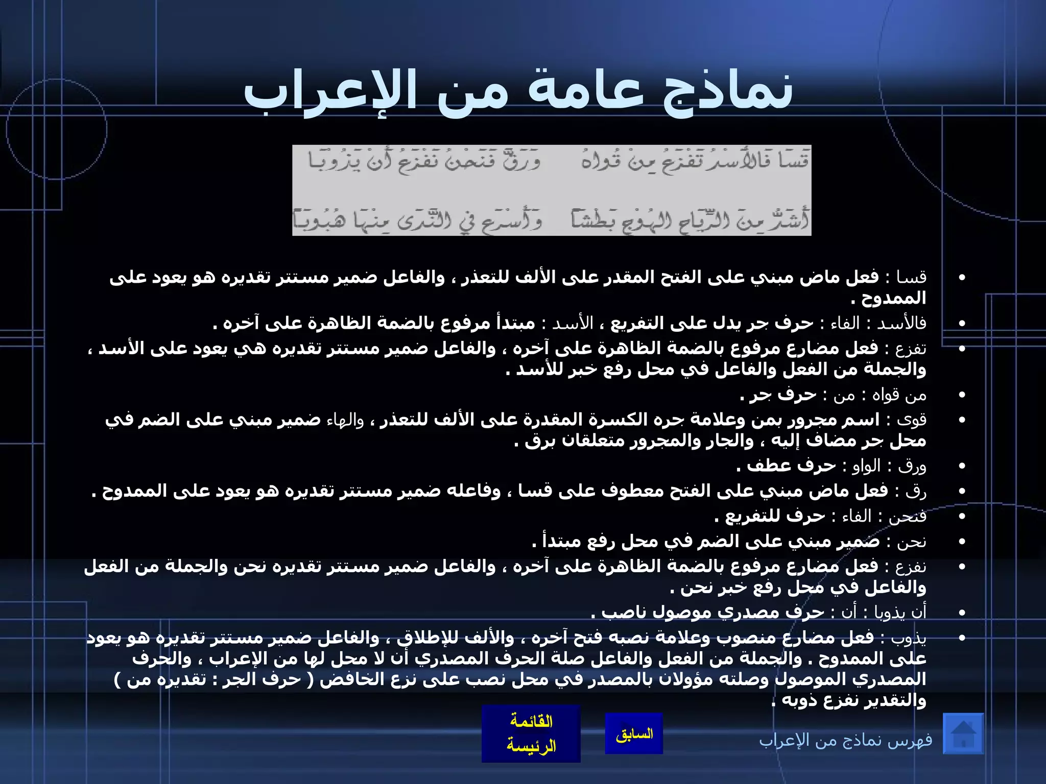 نماذج عامة من الإعراب قسا  :   فعل ماض مبني على الفتح المقدر على الألف للتعذر ، والفاعل ضمير مستتر تقديره هو يعود على الممدوح  . فالأسد  :  الفاء  :   حرف جر يدل على التفريع ،  الأسد  :   مبتدأ مرفوع بالضمة الظاهرة على آخره  . تفزع  :   فعل مضارع مرفوع بالضمة الظاهرة على آخره ، والفاعل ضمير مستتر تقديره هي يعود على الأسد ، والجملة من الفعل والفاعل في محل رفع خبر للأسد  . من قواه  :  من  :   حرف جر  . قوى  :   اسم مجرور بمن وعلامة جره الكسرة المقدرة على الألف للتعذر ،  والهاء  ضمير مبني على الضم في محل جر مضاف إليه ، والجار والمجرور متعلقان برق  . ورق  :  الواو  :   حرف عطف  . رق  :  فعل ماض مبني على الفتح معطوف على قسا ، وفاعله ضمير مستتر تقديره هو يعود على الممدوح  . فنحن  :   الفاء  :   حرف للتفريع  . نحن  :   ضمير مبني على الضم في محل رفع مبتدأ  . نفزع  :   فعل مضارع مرفوع بالضمة الظاهرة على آخره ، والفاعل ضمير مستتر تقديره نحن والجملة من الفعل والفاعل في محل رفع خبر نحن  . أن يذوبا  :  أن  :   حرف مصدري موصول ناصب  .  يذوب  :   فعل مضارع منصوب وعلامة نصبه فتح آخره ، والألف للإطلاق ، والفاعل ضمير مستتر تقديره هو يعود على الممدوح  .  والجملة من الفعل والفاعل صلة الحرف المصدري أن لا محل لها من الإعراب ، والحرف المصدري الموصول وصلته مؤولان بالمصدر في محل نصب على نزع الخافض  (  حرف الجر  :  تقديره من  )  والتقدير نفزع ذوبه  . فهرس نماذج من الإعراب 