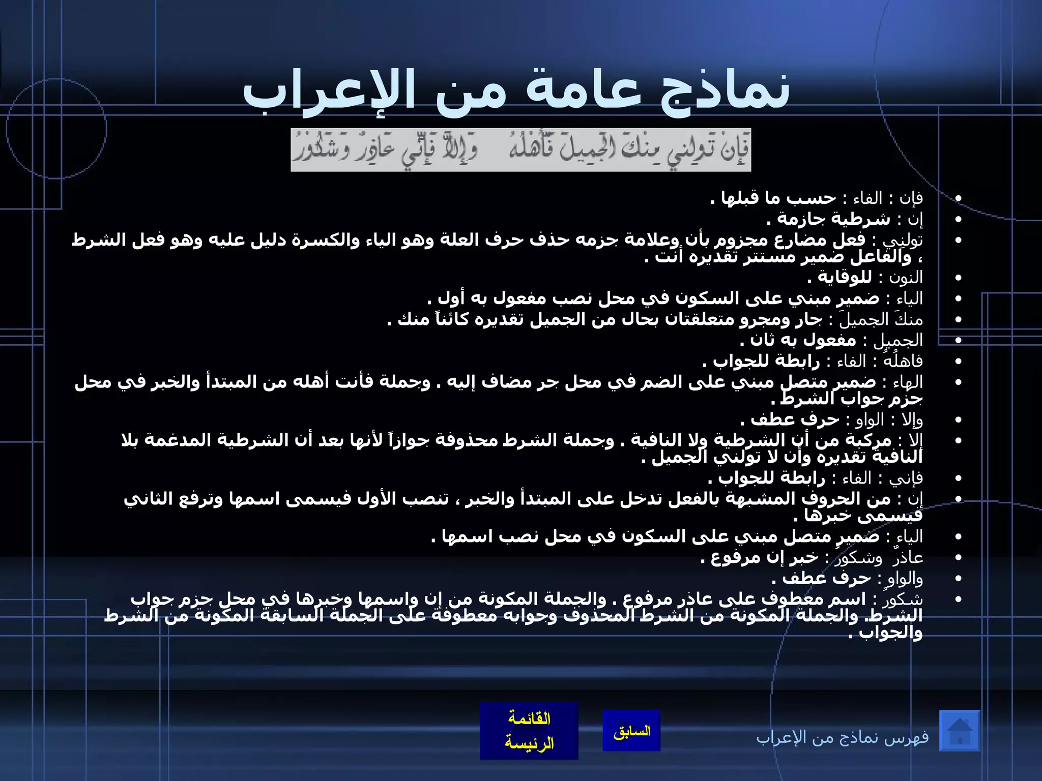 نماذج عامة من الإعراب فإن  :  الفاء  :   حسب ما قبلها  . إن  :   شرطية جازمة  . تولنِي  :   فعل مضارع مجزوم بأن وعلامة جزمه حذف حرف العلة وهو الياء والكسرة دليل عليه وهو فعل الشرط ، والفاعل ضمير مستتر تقديره أنت  . النون  :   للوقاية  . الياء  :   ضمير مبني على السكون في محل نصب مفعول به أول  . منكَ الجميلَ  :   جار ومجرو متعلقتان بحال من الجميل تقديره كائناً منك  . الجميل  :   مفعول به ثان  . فاهلُهُ  :  الفاء  :   رابطة للجواب  . الهاء  :   ضمير متصل مبني على الضم في محل جر مضاف إليه  .  وجملة فأنت أهله من المبتدأ والخبر في محل جزم جواب الشرط  . وإلا  :  الواو  :   حرف عطف  . إلا  :   مركبة من أن الشرطية ولا النافية  .  وجملة الشرط محذوفة جوازاً لأنها بعد أن الشرطية المدغمة بلا النافية تقديره وأن لا تولني الجميل  . فإني  :  الفاء  :   رابطة للجواب  . إن  :   من الحروف المشبهة بالفعل تدخل على المبتدأ والخبر ، تنصب الأول فيسمى اسمها وترفع الثاني فيسمى خبرها  . الياء  :   ضمير متصل مبني على السكون في محل نصب اسمها  . عاذرٌ  وشكورُ  :   خبر إن مرفوع  . والواو  :   حرف عطف  . شكورُ  :   اسم معطوف على عاذر مرفوع  .  والجملة المكونة من إن واسمها وخبرها في محل جزم جواب الشرط .  والجملة المكونة من الشرط المحذوف وجوابه معطوفة على الجملة السابقة المكونة من الشرط والجواب  . فهرس نماذج من الإعراب 