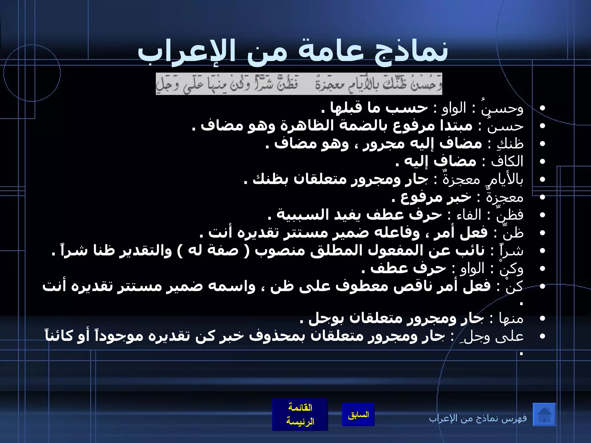 نماذج عامة من الإعراب وحسنُ  :  الواو  :   حسب ما قبلها  . حسنُ  :   مبتدا مرفوع بالضمة الظاهرة وهو مضاف  . ظنكِ  :   مضاف إليه مجرور ، وهو مضاف  . الكاف  :   مضاف إليه  . بالأيام ِ  معجزةٌ   :   جار ومجرور متعلقان بظنك  . معجزةٌ  :   خبر مرفوع  .  فظنِّ  :  الفاء  :   حرف عطف يفيد السببية  . ظنِّ  :  فعل أمر ، وفاعله ضمير مستتر تقديره أنت  . شراً  :   نائب عن المفعول المطلق منصوب  (  صفة له  )  والتقدير ظنا شراً  . وكنْ  :  الواو  :  حرف عطف  . كنْ  :   فعل أمر ناقص معطوف على ظن ، واسمه ضمير مستتر تقديره أنت  . منها  :   جار ومجرور متعلقان بوجل  . على وجل ِ   :   جار ومجرور متعلقان بمحذوف خبر كن تقديره موجوداً أو كائناً  . فهرس نماذج من الإعراب 