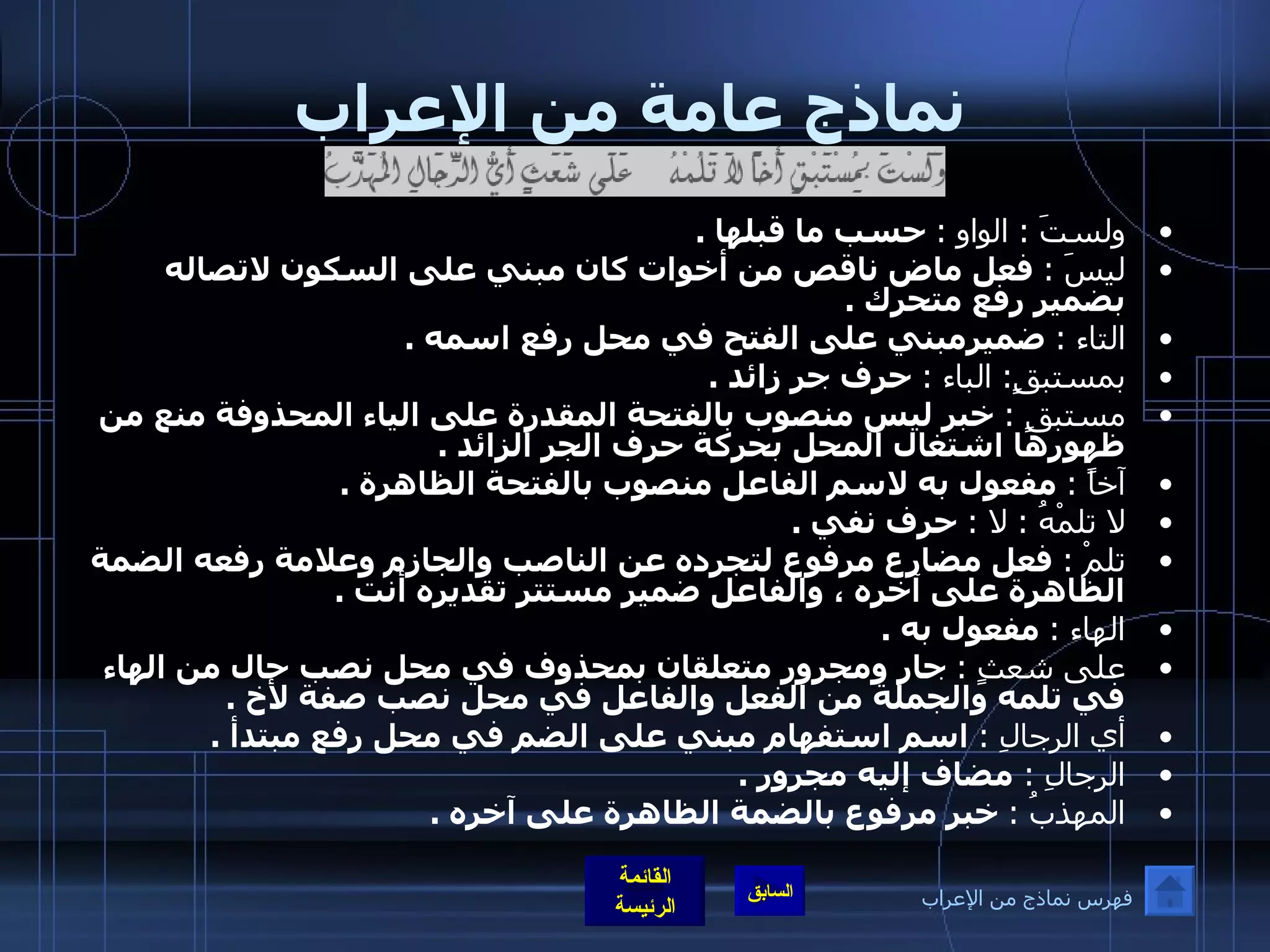 نماذج عامة من الإعراب ولستَ  :  الواو  :   حسب ما قبلها  . ليسَ  :   فعل ماض ناقص من أخوات كان مبني على السكون لاتصاله بضمير رفع متحرك  . التاء  :   ضميرمبني على الفتح في محل رفع اسمه  . بمستبقٍ :  الباء  :   حرف جر زائد  . مستبقٍ  :   خبر ليس منصوب بالفتحة المقدرة على الياء المحذوفة منع من ظهورها اشتغال المحل بحركة حرف الجر الزائد  . آخاً  :   مفعول به لاسم الفاعل منصوب بالفتحة الظاهرة  . لا تلمْهُ  :  لا  :   حرف نفي  . تلمْ  :   فعل مضارع مرفوع لتجرده عن الناصب والجازم وعلامة رفعه الضمة الظاهرة على آخره ، والفاعل ضمير مستتر تقديره أنت  . الهاء  :   مفعول به  . على شعثٍ  :   جار ومجرور متعلقان بمحذوف في محل نصب حال من الهاء في تلمه والجملة من الفعل والفاعل في محل نصب صفة لأخ  . أي الرجالِ  :   اسم استفهام مبني على الضم في محل رفع مبتدأ  . الرجالِ  :  مضاف إليه مجرور  . المهذبُ  :   خبر مرفوع بالضمة الظاهرة على آخره  . فهرس نماذج من الإعراب 
