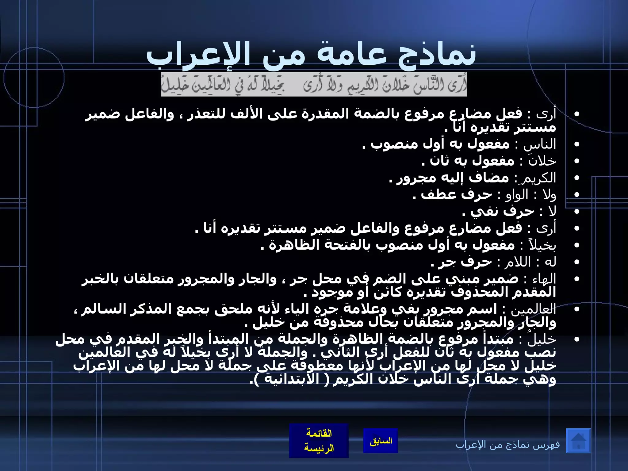 نماذج عامة من الإعراب أرى  :   فعل مضارع مرفوع بالضمة المقدرة على الألف للتعذر ، والفاعل ضمير مستتر تقديره أنا  . الناس  :   مفعول به أول منصوب  . خلانَ  :   مفعول به ثان  . الكريم ِ :   مضاف إليه مجرور  . ولا  :  الواو  :   حرف عطف  . لا  :   حرف نفي  . أرى  :   فعل مضارع مرفوع والفاعل ضمير مستتر تقديره أنا  . بخيلاً  :   مفعول به أول منصوب بالفتحة الظاهرة  . له  :  اللام  :   حرف جر  . الهاء  :   ضمير مبني على الضم في محل جر ، والجار والمجرور متعلقان بالخبر المقدم المحذوف تقديره كائن أو موجود  . العالمين  :   اسم مجرور بفي وعلامة جره الياء لأنه ملحق بجمع المذكر السالم ، والجار والمجرور متعلقان بحال محذوفة من خليل  . خليلُ  :   مبتدأ مرفوع بالضمة الظاهرة والجملة من المبتدأ والخبر المقدم في محل نصب مفعول به ثان للفعل أرى الثاني  .  والجملة لا أرى بخيلاً له في العالمين خليل لا محل لها من الإعراب لأنها معطوفة على جملة لا محل لها من الإعراب وهي جملة أرى الناس خلان الكريم  (  الابتدائية  ). فهرس نماذج من الإعراب 