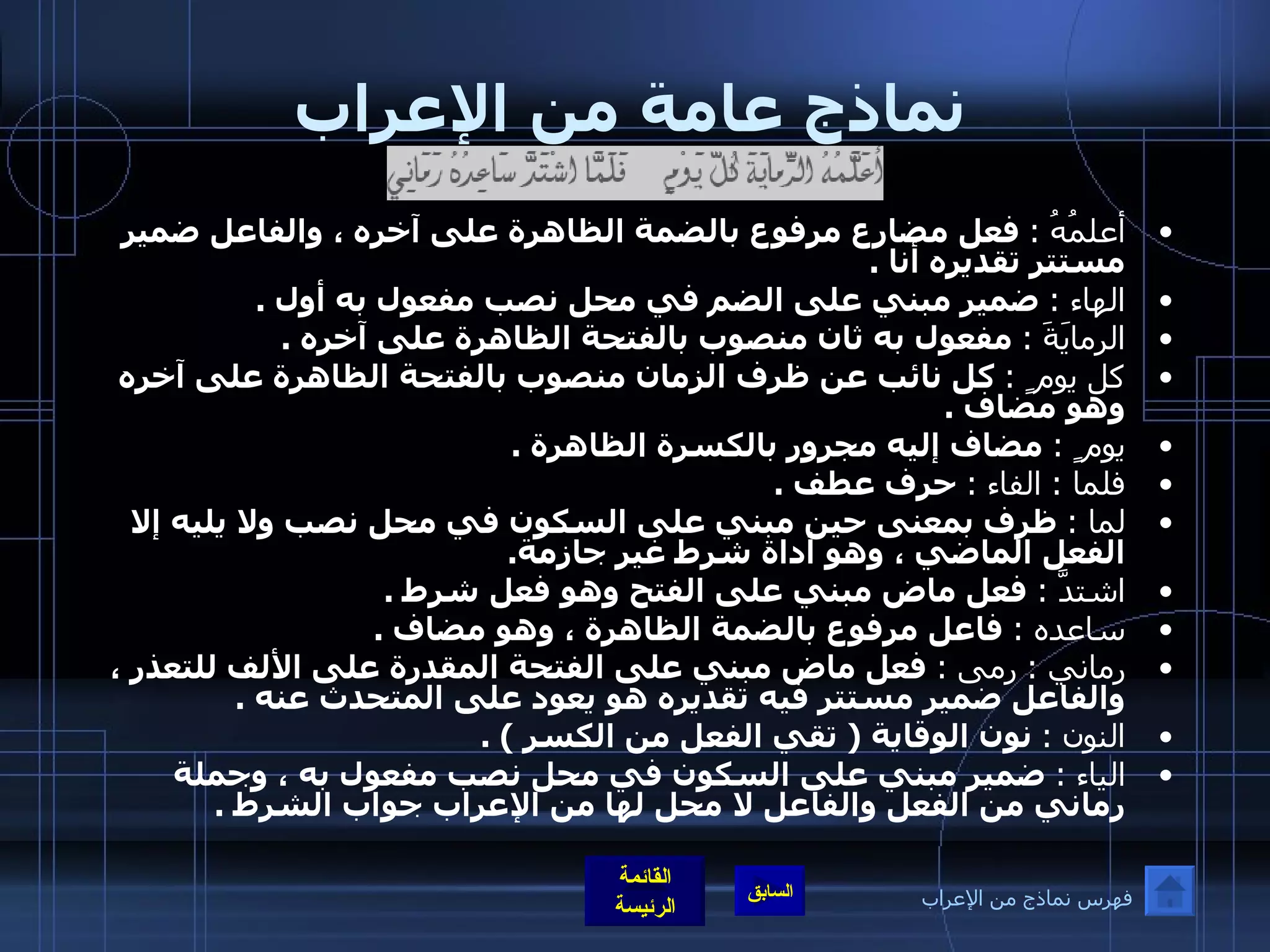 نماذج عامة من الإعراب أعلمُهُ  :   فعل مضارع مرفوع بالضمة الظاهرة على آخره ، والفاعل ضمير مستتر تقديره أنا  . الهاء  :   ضمير مبني على الضم في محل نصب مفعول به أول  . الرمايَةَ  :   مفعول به ثان منصوب بالفتحة الظاهرة على آخره  . كل يوم ٍ  :   كل نائب عن ظرف الزمان منصوب بالفتحة الظاهرة على آخره وهو مضاف  . يوم ٍ  :   مضاف إليه مجرور بالكسرة الظاهرة  . فلما  :  الفاء  :   حرف عطف  . لما  :   ظرف بمعنى حين مبني على السكون في محل نصب ولا يليه إلا الفعل الماضي ، وهو أداة شرط غير جازمة . اشتدَّ  :   فعل ماض مبني على الفتح وهو فعل شرط  . ساعده  :   فاعل مرفوع بالضمة الظاهرة ، وهو مضاف  . رماني  :  رمى  :   فعل ماض مبني على الفتحة المقدرة على الألف للتعذر ، والفاعل ضمير مستتر فيه تقديره هو يعود على المتحدث عنه  . النون  :   نون الوقاية  (  تقي الفعل من الكسر  ) . الياء  :   ضمير مبني على السكون في محل نصب مفعول به ، وجملة رماني من الفعل والفاعل لا محل لها من الإعراب جواب الشرط  . فهرس نماذج من الإعراب 
