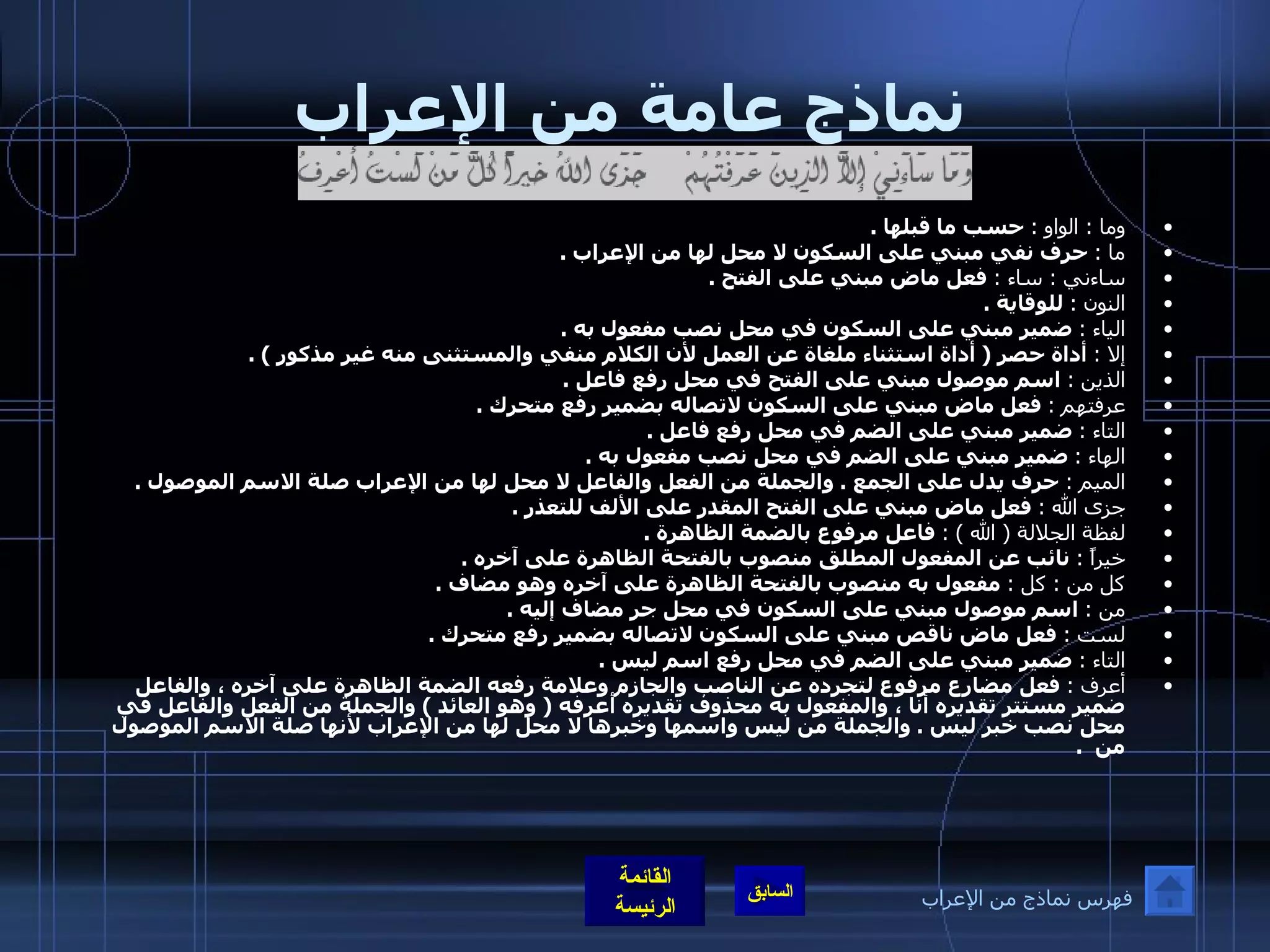 نماذج عامة من الإعراب وما  :  الواو  :   حسب ما قبلها  . ما  :   حرف نفي مبني على السكون لا محل لها من الإعراب  . ساءني  :  ساء  :   فعل ماض مبني على الفتح  . النون  :   للوقاية  . الياء  :   ضمير مبني على السكون في محل نصب مفعول به  . إلا  :   أداة حصر  (  أداة استثناء ملغاة عن العمل لأن الكلام منفي والمستثنى منه غير مذكور  ) . الذين  :   اسم موصول مبني على الفتح في محل رفع فاعل  . عرفتهم  :   فعل ماض مبني على السكون لاتصاله بضمير رفع متحرك  . التاء  :   ضمير مبني على الضم في محل رفع فاعل  . الهاء  :   ضمير مبني على الضم في محل نصب مفعول به  . الميم  :   حرف يدل على الجمع  .  والجملة من الفعل والفاعل لا محل لها من الإعراب صلة الاسم الموصول  . جزى الله  :   فعل ماض مبني على الفتح المقدر على الألف للتعذر  . لفظة الجلالة  (  الله  ) :   فاعل مرفوع بالضمة الظاهرة  . خيراً  :   نائب عن المفعول المطلق منصوب بالفتحة الظاهرة على آخره  . كل من  :  كل  :   مفعول به منصوب بالفتحة الظاهرة على آخره وهو مضاف  . من  :   اسم موصول مبني على السكون في محل جر مضاف إليه  . لست  :   فعل ماض ناقص مبني على السكون لاتصاله بضمير رفع متحرك  . التاء  :   ضمير مبني على الضم في محل رفع اسم ليس  . أعرف  :   فعل مضارع مرفوع لتجرده عن الناصب والجازم وعلامة رفعه الضمة الظاهرة على آخره ، والفاعل ضمير مستتر تقديره أنا ، والمفعول به محذوف تقديره أعرفه  (  وهو العائد  )  والجملة من الفعل والفاعل في محل نصب خبر ليس  .  والجملة من ليس واسمها وخبرها لا محل لها من الإعراب لأنها صلة الاسم الموصول من   . فهرس نماذج من الإعراب 