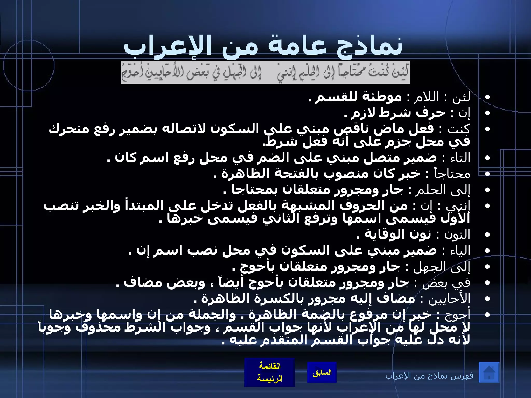 نماذج عامة من الإعراب لئن  :  اللام  :   موطئة للقسم  . إن  :   حرف شرط لازم  . كنت  :   فعل ماض ناقص مبني على السكون لاتصاله بضمير رفع متحرك في محل جزم على أنه فعل شرط . التاء  :   ضمير متصل مبني على الضم في محل رفع اسم كان  . محتاجاً  :   خبر كان منصوب بالفتحة الظاهرة  . إلى الحلم  :   جار ومجرور متعلقان بمحتاجا  . إنني  :  إن  :   من الحروف المشبهة بالفعل تدخل على المبتدأ والخبر تنصب الأول فيسمى اسمها وترفع الثاني فيسمى خبرها  . النون  :   نون الوقاية  . الياء  :   ضمير مبني على السكون في محل نصب اسم إن  . إلى الجهل  :   جار ومجرور متعلقان بأحوج  . في بعض  :   جار ومجرور متعلقان بأحوج أيضاً ، وبعض مضاف  . الأحايين  :   مضاف إليه مجرور بالكسرة الظاهرة  . أحوج  :   خبر إن مرفوع بالضمة الظاهرة  .  والجملة من إن واسمها وخبرها لا محل لها من الإعراب لأنها جواب القسم ، وجواب الشرط محذوف وجوباً لأنه دل عليه جواب القسم المتقدم عليه  . فهرس نماذج من الإعراب 