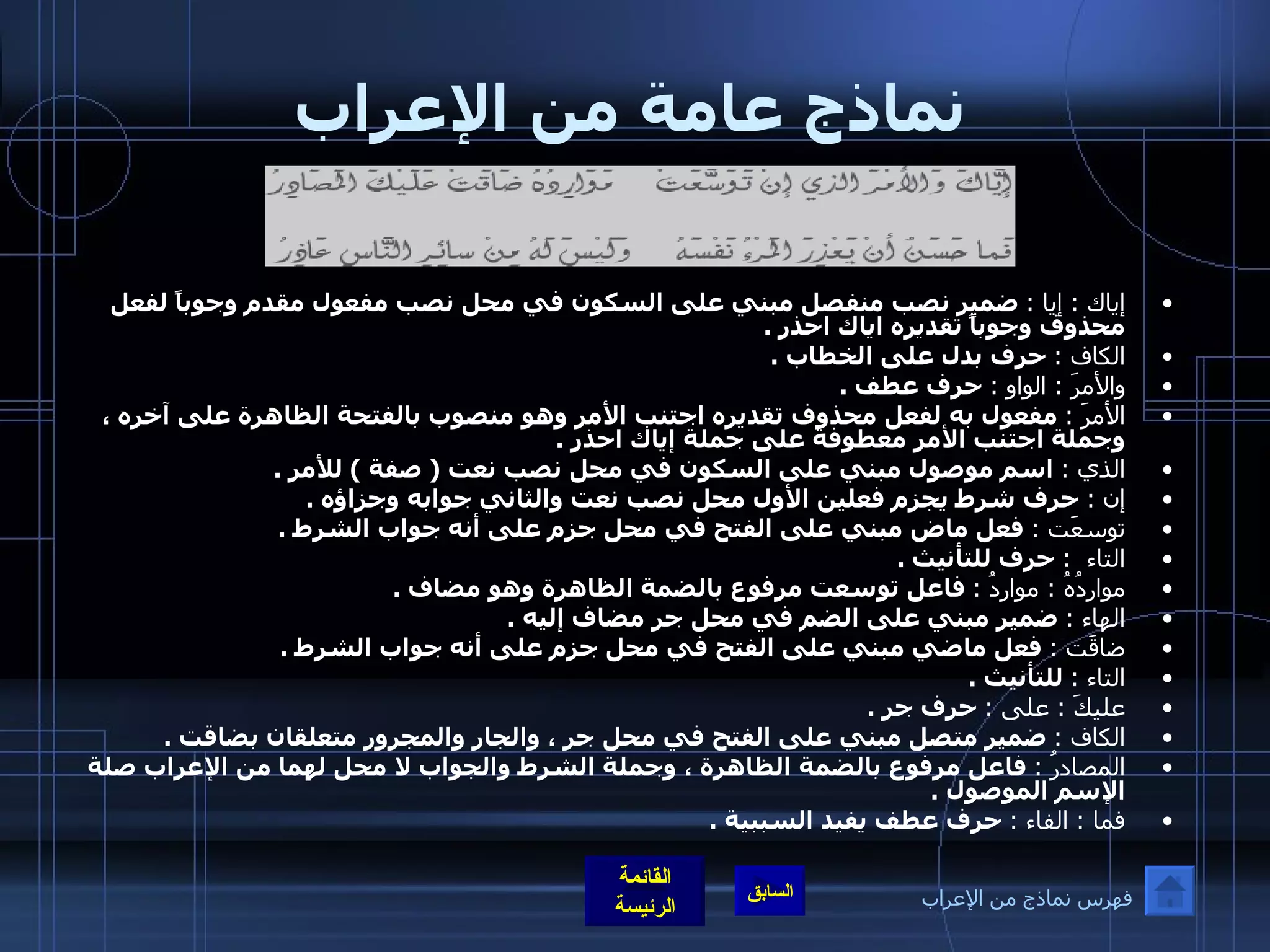 نماذج عامة من الإعراب إياك  :  إيا  :   ضمير نصب منفصل مبني على السكون في محل نصب مفعول مقدم وجوباً لفعل محذوف وجوباً تقديره اياك احذر  .  الكاف  :   حرف بدل على الخطاب  . والأمرَ  :  الواو  :   حرف عطف  . الأمرَ  :   مفعول به لفعل محذوف تقديره اجتنب الأمر وهو منصوب بالفتحة الظاهرة على آخره ، وجملة اجتنب الأمر معطوفة على جملة إياك احذر  .  الذي  :   اسم موصول مبني على السكون في محل نصب نعت  (  صفة  )  للأمر  . إن  :   حرف شرط يجزم فعلين الأول محل نصب نعت والثاني جوابه وجزاؤه  .  توسعَت  :   فعل ماض مبني على الفتح في محل جزم على أنه جواب الشرط  . التاء   :   حرف للتأنيث  .  مواردُهُ  :  مواردُ  :   فاعل توسعت مرفوع بالضمة الظاهرة وهو مضاف  . الهاء  :   ضمير مبني على الضم في محل جر مضاف إليه  .  ضاقَت  :   فعل ماضي مبني على الفتح في محل جزم على أنه جواب الشرط  . التاء  :   للتأنيث  .  عليكَ  :  على  :   حرف جر  . الكاف  :   ضمير متصل مبني على الفتح في محل جر ، والجار والمجرور متعلقان بضاقت  .  المصادرُ  :   فاعل مرفوع بالضمة الظاهرة ، وجملة الشرط والجواب لا محل لهما من الإعراب صلة الإسم الموصول  .  فما  :  الفاء  :   حرف عطف يفيد السببية  . فهرس نماذج من الإعراب 