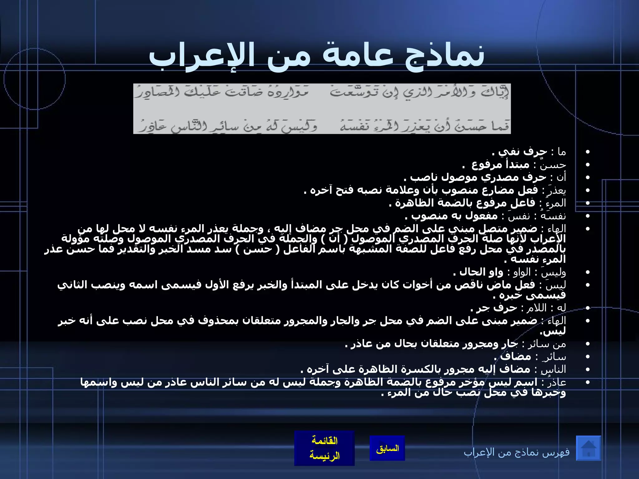 نماذج عامة من الإعراب ما  :   حرف نفي  .  حسنٌ  :   مبتدأ مرفوع   . أن  :   حرف مصدري موصول ناصب  . يعذرَ  :   فعل مضارع منصوب بأن وعلامة نصبه فتح آخره  .  المرءُ  :   فاعل مرفوع بالضمة الظاهرة  . نفسَهُ  :  نفسَ  :   مفعول به منصوب  . الهاء  :   ضمير متصل مبني على الضم في محل جر مضاف إليه ، وجملة يعذر المرء نفسه لا محل لها من الإعراب لأنها صلة الحرف المصدري الموصول  (  أن  )  والجملة في الحرف المصدري الموصول وصلته مؤولة بالمصدر في محل رفع فاعل للصفة المشبهة باسم الفاعل  (  حسن  )  سد مسد الخبر والتقدير فما حسن عذر المرء نفسه  .  وليسَ  :  الواو   :   واو الحال  . ليسَ  :  فعل ماض ناقص من أخوات كان يدخل على المبتدأ والخبر يرفع الأول فيسمى اسمه وينصب الثاني فيسمى خبره  . له  :  اللام  :   حرف جر  . الهاء  :   ضمير مبنى على الضم في محل جر والجار والمجرور متعلقان بمحذوف في محل نصب على أنه خبر ليس .   من سائرِ  :   جار ومجرور متعلقان بحال من عاذر  . سائر ِ  :  مضاف  . الناسِ  :  مضاف إليه مجرور بالكسرة الظاهرة على آخره  .  عاذرُ  :  اسم ليس مؤخر مرفوع بالضمة الظاهرة وجملة ليس له من سائر الناس عاذر من ليس واسمها وخبرها في محل نصب حال من المرء  .   فهرس نماذج من الإعراب 