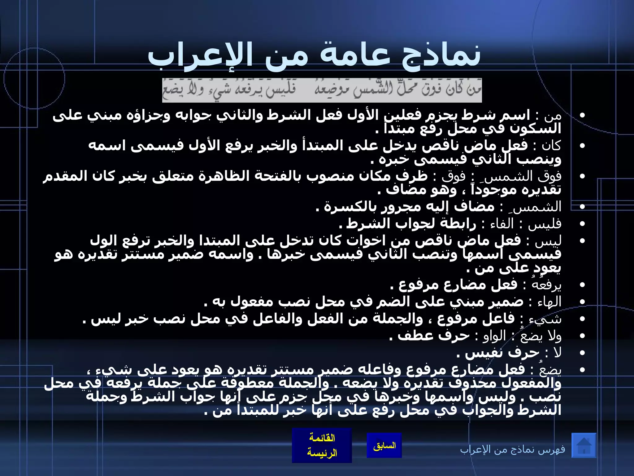 نماذج عامة من الإعراب من  :   اسم شرط يجزم فعلين الأول فعل الشرط والثاني جوابه وجزاؤه مبني على السكون في محل رفع مبتدأ  . كان  :   فعل ماض ناقص يدخل على المبتدأ والخبر يرفع الأول فيسمى اسمه وينصب الثاني فيسمى خبره  . فوق الشمس ِ  :  فوق  :   ظرف مكان منصوب بالفتحة الظاهرة متعلق بخبر كان المقدم تقديره موجوداً ، وهو مضاف  . الشمس ِ  :   مضاف إليه مجرور بالكسرة  . فليس  :  الفاء  :   رابطة لجواب الشرط  . ليس  :   فعل ماض ناقص من اخوات كان تدخل على المبتدا والخبر ترفع الول فيسمى اسمها وتنصب الثاني فيسمى خبرها  .  واسمه ضمير مستتر تقديره هو يعود على من  . يرفعُهُ  :   فعل مضارع مرفوع  . الهاء  :   ضمير مبني على الضم في محل نصب مفعول به  . شيء  :   فاعل مرفوع ، والجملة من الفعل والفاعل في محل نصب خبر ليس  . ولا يضعُ  :  الواو  :   حرف عطف  . لا   :  حرف نفيس  . يضعُ  :   فعل مضارع مرفوع وفاعله ضمير مستتر تقديره هو يعود على شيء ، والمفعول محذوف تقديره ولا يضعه  .  والجملة معطوفة على جملة يرفعه في محل نصب  .  وليس واسمها وخبرها في محل جزم على أنها جواب الشرط وجملة الشرط والجواب في محل رفع على أنها خبر للمبتدأ من  . فهرس نماذج من الإعراب 