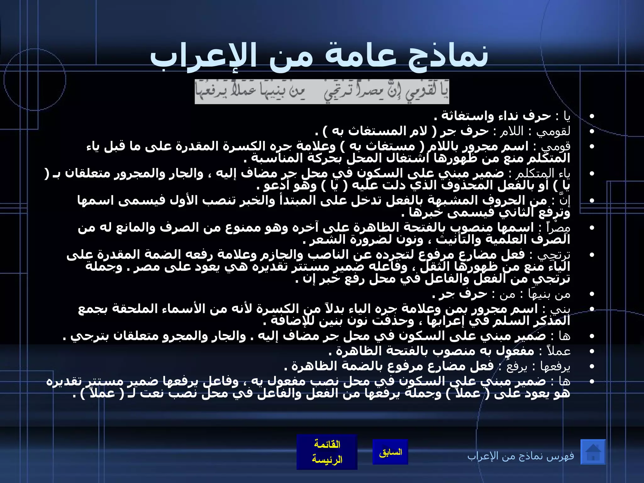 نماذج عامة من الإعراب يا  :   حرف نداء واستغاثة  . لقومي  :  اللام  :   حرف جر  (  لام المستغاث به  ) . قومي  :   اسم مجرور باللام  (  مستغاث به  )  وعلامة جره الكسرة المقدرة على ما قبل ياء المتكلم منع من ظهورها اشتغال المحل بحركة المناسبة  . ياء المتكلم  :   ضمير مبني على السكون في محل جر مضاف إليه ، والجار والمجرور متعلقان بـ  (  يا  )  أو بالفعل المحذوف الذي دلت عليه  (  يا  )  وهو أدعو  . إنَّ  :   من الحروف المشبهة بالفعل تدخل على المبتدأ والخبر تنصب الأول فيسمى اسمها وترفع الثاني فيسمى خبرها  . مِصْراً  :   اسمها منصوب بالفتحة الظاهرة على آخره وهو ممنوع من الصرف والمانع له من الصرف العلمية والتأنيث ، ونون لضرورة الشعر  . ترتجِي  :   فعل مضارع مرفوع لتجرده عن الناصب والجازم وعلامة رفعه الضمة المقدرة على الياء منع من ظهورها الثقل ، وفاعله ضمير مستتر تقديره هي يعود على مصر  .  وجملة ترتجي من الفعل والفاعل في محل رفع خبر إن  . من بنيهَا  :  من  :   حرف جر  . بني  :   اسم مجرور بمن وعلامة جره الياء بدلاً من الكسرة لأنه من الأسماء الملحقة بجمع المذكر السلم في إعرابها ، وحذفت نون بنين للإضافة  . ها  :   ضمير مبني على السكون في محل جر مضاف إليه  .  والجار والمجرو متعلقان بترجي  . عملاً  :   مفعول به منصوب بالفتحة الظاهرة  . يرفعها  :  يرفعُ  :   فعل مضارع مرفوع بالضمة الظاهرة  . ها  :   ضمير مبني على السكون في محل نصب مفعول يه ، وفاعل يرفعها ضمير مستتر تقديره هو يعود على  (  عملاً  )  وجملة يرفعها من الفعل والفاعل في محل نصب نعت لـ  (  عملاً  ) . فهرس نماذج من الإعراب 