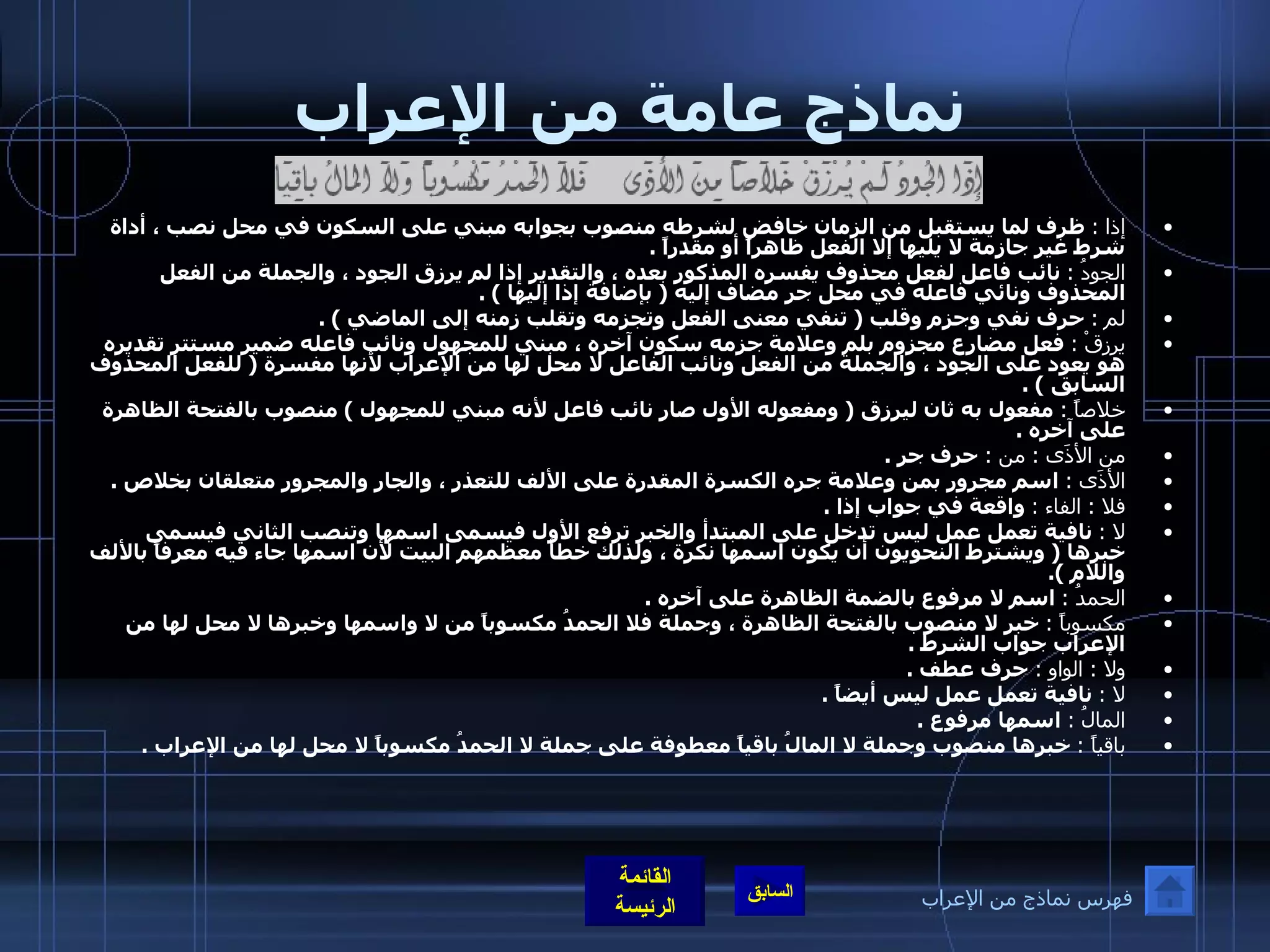 نماذج عامة من الإعراب إذا  :   ظرف لما يستقبل من الزمان خافض لشرطه منصوب بجوابه مبني على السكون في محل نصب ، أداة شرط غير جازمة لا يليها إلا الفعل ظاهراً أو مقدراً  . الجودُ  :   نائب فاعل لفعل محذوف يفسره المذكور بعده ، والتقدير إذا لم يرزق الجود ، والجملة من الفعل المحذوف ونائي فاعله في محل جر مضاف إليه  (  بإضافة إذا إليها  ) . لم  :   حرف نفي وجزم وقلب  (  تنفي معنى الفعل وتجزمه وتقلب زمنه إلى الماضي  ) . يرزقْ  :   فعل مضارع مجزوم بلم وعلامة جزمه سكون آخره ، مبني للمجهول ونائب فاعله ضمير مستتر تقديره هو يعود على الجود ، والجملة من الفعل ونائب الفاعل لا محل لها من الإعراب لأنها مفسرة  (  للفعل المحذوف السابق  ) . خلاصاً  :   مفعول به ثان ليرزق  (  ومفعوله الأول صار نائب فاعل لأنه مبني للمجهول  )  منصوب بالفتحة الظاهرة على آخره  . من الأذَى  :  من  :   حرف جر  . الأذَى  :   اسم مجرور بمن وعلامة جره الكسرة المقدرة على الألف للتعذر ، والجار والمجرور متعلقان بخلاص  . فلا  :  الفاء  :   واقعة في جواب إذا  . لا  :   نافية تعمل عمل ليس تدخل على المبتدأ والخبر ترفع الأول فيسمى اسمها وتنصب الثاني فيسمى خبرها  (  ويشترط النحويون أن يكون اسمها نكرة ، ولذلك خطأ معظمهم البيت لأن اسمها جاء فيه معرفاً بالألف واللام  ). الحمدُ  :   اسم لا مرفوع بالضمة الظاهرة على آخره  . مكسوباً  :   خبر لا منصوب بالفتحة الظاهرة ، وجملة فلا الحمدُ مكسوباً من لا واسمها وخبرها لا محل لها من الإعراب جواب الشرط  . ولا  :  الواو  :   حرف عطف  . لا  :   نافية تعمل عمل ليس أيضاً  . المالُ  :   اسمها مرفوع  . باقياً  :   خبرها منصوب وجملة لا المالُ باقياً معطوفة على جملة لا الحمدُ مكسوباً لا محل لها من الإعراب  . فهرس نماذج من الإعراب 