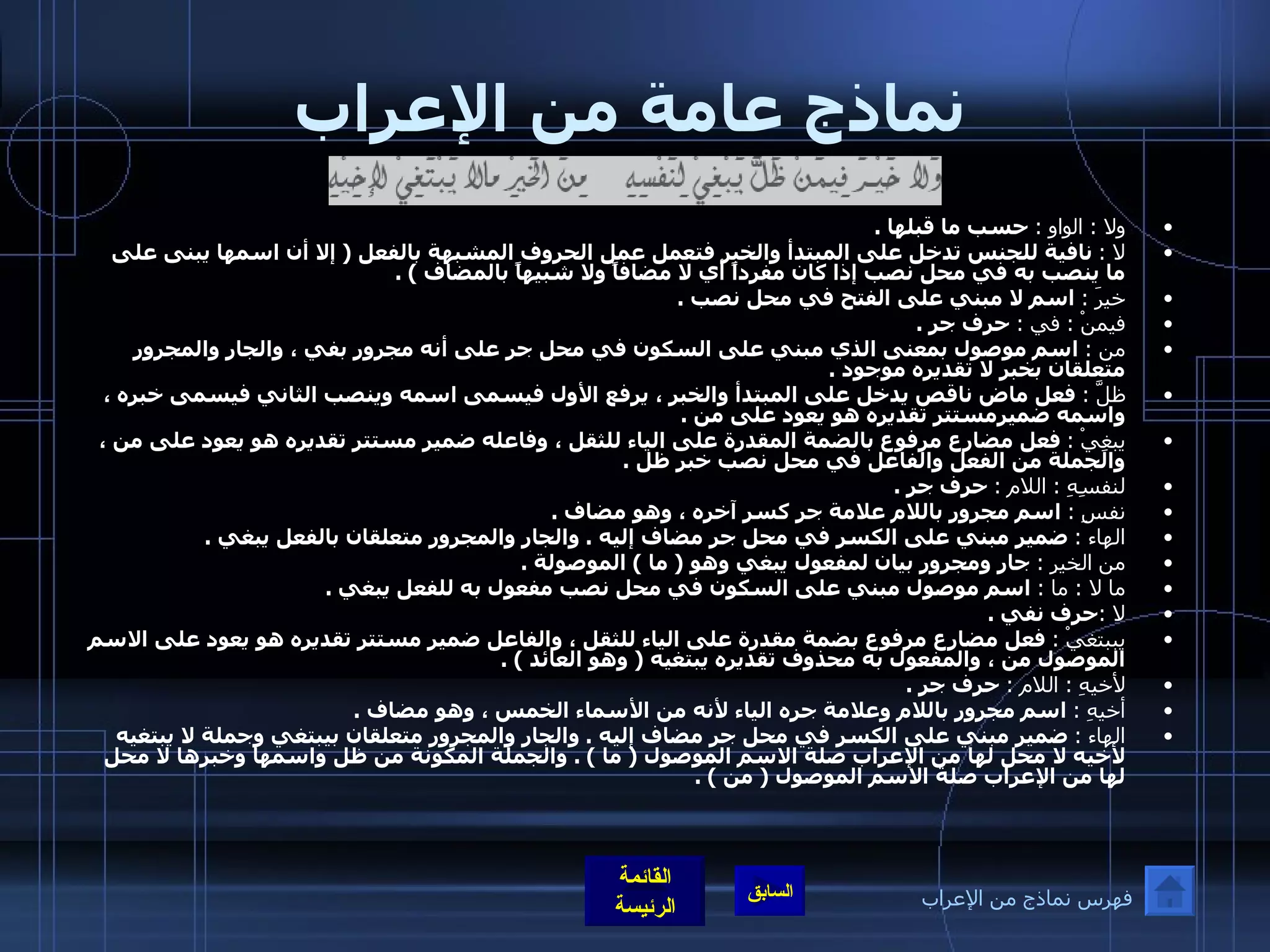 نماذج عامة من الإعراب ولا  :  الواو  :   حسب ما قبلها  . لا  :   نافية للجنس تدخل على المبتدأ والخبر فتعمل عمل الحروف المشبهة بالفعل  (  إلا أن اسمها يبنى على ما ينصب به في محل نصب إذا كان مفرداً أي لا مضافاً ولا شبيهاً بالمضاف  ) . خيرَ  :   اسم لا مبني على الفتح في محل نصب  . فيمنْ  :  في  :   حرف جر  . من  :   اسم موصول بمعنى الذي مبني على السكون في محل جر على أنه مجرور بفي ، والجار والمجرور متعلقان بخبر لا تقديره موجود  . ظلَّ  :   فعل ماض ناقص يدخل على المبتدأ والخبر ، يرفع الأول فيسمى اسمه وينصب الثاني فيسمى خبره ، واسمه ضميرمستتر تقديره هو يعود على من  . يبغِيْ  :   فعل مضارع مرفوع بالضمة المقدرة على الياء للثقل ، وفاعله ضمير مستتر تقديره هو يعود على من ، والجملة من الفعل والفاعل في محل نصب خبر ظل  . لنفسِهِ  :  اللام  :   حرف جر  . نفسِ  :   اسم مجرور باللام علامة جر كسر آخره ، وهو مضاف  . الهاء  :   ضمير مبني على الكسر في محل جر مضاف إليه  .  والجار والمجرور متعلقان بالفعل يبغي  . من الخيرِ  :   جار ومجرور بيان لمفعول يبغي وهو  (  ما  )  الموصولة  . ما لا  :  ما  :   اسم موصول مبني على السكون في محل نصب مفعول به للفعل يبغي  . لا  : حرف نفي  . يببتغيْ  :   فعل مضارع مرفوع بضمة مقدرة على الياء للثقل ، والفاعل ضمير مستتر تقديره هو يعود على الاسم الموصول من ، والمفعول به محذوف تقديره يبتغيه  (  وهو العائد  ) . لأخيهِ  :  اللام  :   حرف جر  . أخيهِ  :   اسم مجرور باللام وعلامة جره الياء لأنه من الأسماء الخمس ، وهو مضاف  . الهاء  :   ضمير مبني على الكسر في محل جر مضاف إليه  .  والجار والمجرور متعلقان بيبتغي وجملة لا يبتغيه لأخيه لا محل لها من الإعراب صلة الاسم الموصول  (  ما  ) .  والجملة المكونة من ظل واسمها وخبرها لا محل لها من الإعراب صلة الاسم الموصول  (  من  ) . فهرس نماذج من الإعراب 