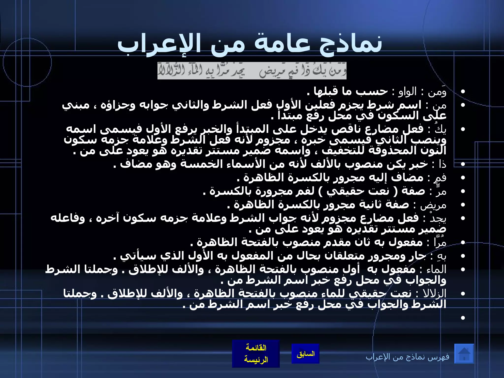 نماذج عامة من الإعراب وَمن  :  الواو  :   حسب ما قبلها  . من  :   اسم شرط يجزم فعلين الأول فعل الشرط والثاني جوابه وجزاؤه ، مبني على السكون في محل رفع مبتدأ  . يكُ  :   فعل مضارع ناقص يدخل على المبتدأ والخبر يرفع الأول فيسمى اسمه وينصب الثاني فيسمى خبره ، مجزوم لأنه فعل الشرط وعلامة جزمه سكون النون المحذوفة للتخفيف ، واسمه ضمير مستتر تقديره هو يعود على من  . ذا  :   خبر يكن منصوب بالألف لأنه من الأسماء الخمسة وهو مضاف  . فمٍ  :   مضاف إليه مجرور بالكسرة الظاهرة  . مرٍّ  :   صفة  (  نعت حقيقي  )  لفم مجرورة بالكسرة  . مريض  :   صفة ثانية مجرور بالكسرة الظاهرة  . يجدْ  :   فعل مضارع مجزوم لأنه جواب الشرط وعلامة جزمه سكون آخره ، وفاعله ضمير مستتر تقديره هو يعود على من  . مُرَّا  :   مفعول به ثان مقدم منصوب بالفتحة الظاهرة  . بهِ  :   جار ومجرور متعلقان بحال من المفعول به الأول الذي سيأتي  . الماء  :   مفعول به  أول منصوب بالفتحة الظاهرة ، والألف للإطلاق  .  وجملتا الشرط والجواب في محل رفع خبر اسم الشرط من   .   الزلالا  :   نعت حقيقي للماء منصوب بالفتحة الظاهرة ، والألف للإطلاق  .  وجملتا الشرط والجواب في محل رفع خبر اسم الشرط من  .   فهرس نماذج من الإعراب 