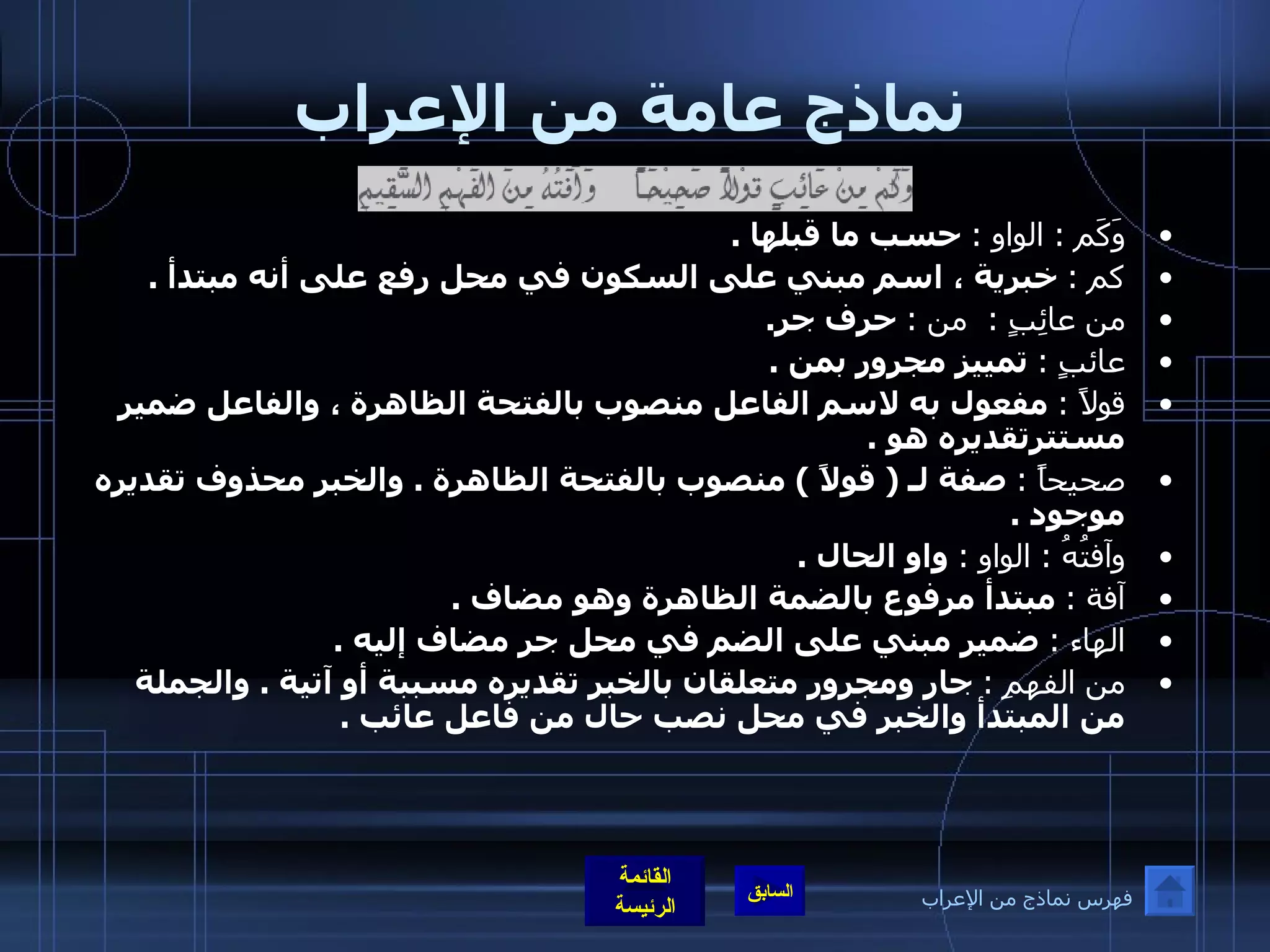 نماذج عامة من الإعراب وَكَم  :  الواو  :   حسب ما قبلها  . كم  :   خبرية ، اسم مبني على السكون في محل رفع على أنه مبتدأ  . من عائِبٍ  :   من  :   حرف جر . عائبٍ  :   تمييز مجرور بمن  . قولاً  :   مفعول به لاسم الفاعل منصوب بالفتحة الظاهرة ، والفاعل ضمير مستترتقديره هو  . صحيحاً  :   صفة لـ  (  قولاً  )  منصوب بالفتحة الظاهرة  .  والخبر محذوف تقديره موجود  . وآفتُهُ  :  الواو  :   واو الحال  . آفة  :   مبتدأ مرفوع بالضمة الظاهرة وهو مضاف  . الهاء  :   ضمير مبني على الضم في محل جر مضاف إليه  . من الفهمِ  :   جار ومجرور متعلقان بالخبر تقديره مسببة أو آتية  .  والجملة من المبتدأ والخبر في محل نصب حال من فاعل عائب  .   فهرس نماذج من الإعراب 