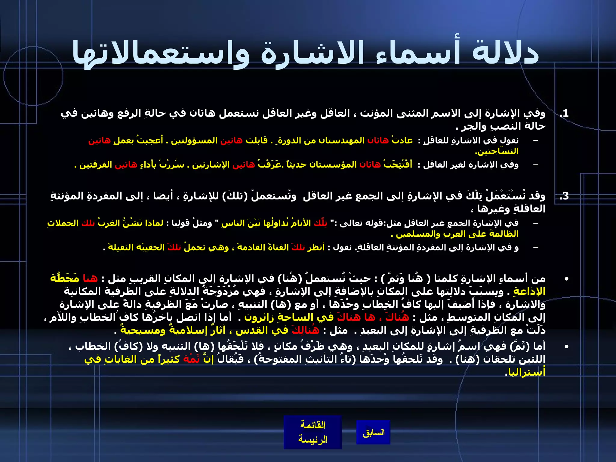 دلالة أسماء الاشارة واستعمالاتها وفي الإشارة إلى الاسم المثنى المؤنث ، العاقل وغير العاقل نستعمل هاتان في حالةِ الرفعِ وهاتين في حالة النصبِ والجرِ  .  نقول في الإشارةِ للعاقلِ  :   عادتْ  هاتان  المهندستان من الدورة ِ  .  قابلت  هاتين  المسؤولتين  .  أُعجبتُ بعملِ  هاتين  النسّاجتين .  وفي الإشارة لغير العاقل  :   أفْتُتِحَتْ  هاتان  المؤسستان حديثاً  . عَرَفْتُ  هاتين  الإشارتين  .  سُرِرْتُ بأداءِ  هاتين  الفرقتين  .   وقد تُسْتَعْمَلُ تِلْكَ في الإشارةِ إلى الجمعِ غيرِ العاقلِ  وتُستعملُ  ( تلكَ )  للإشارةِ ، أيضا ، إلى المفردةِ المؤنثةِ العاقلةِ وغيرها ،  في الإشارةِ الجمعِ غيرِ العاقلِ مثل : قوله تعالى  :"  تِلّكَ  الأيامُ نُداولُها بَيْنَ الناسِ   "  ومثلُ قولِنا  :  لماذا يَشُنُّ الغربُ  تلك  الحملاتِ الظالمةَ على العربِ والمسلمين  .    و في الإشارة إلى المفردةِ المؤنثةِ العاقلةِ .  نقول  :  أنظر  تلكَ  الفتاةَ القادمةَ ، وهي تحملُ  تلكَ  الحقيبَة الثقيلةَ   .   من أسماءِ الإشارةِ كلمتا  (  هُنا وَثمَّ  ) :  حيثْ تُستعملُ  ( هُنا )  في الإشارة إلى المكانِ القريبِ مثل  :  هنا  مَحَطّةُ الإذاعةِ   .  وبِسبَبَ دلالِتها على المكانِ بالإضافةِ إلى الإشارةِ ، فهي مُزْدَوَجَةُ الدلالةِ على الظرفية المكانية والاشارة ، فإذا أُضيفَ إليها كافُ الخِطابِ وحْدَها ، أو مع  ( ها )  التنبيهِ ، صارتْ مَعَ الظرفيةِ دالةً على الإشارة إلى المكانِ المتوسطِ ، مثل  :  هُناكَ ، ها هناكَ  في الساحةِ زائرون   .   أما إذا اتصل بأخرُها كاف ُالخطابِ واللاّم ، دَلّتْ مع الظرفيةِ إلى الإشارةِ إلى البعيدِ  .   مثل  :  هُنالِكَ  في القدس ، آثارٌ إسلاميةٌ ومسيحيةٌ   .  أما  ( ثَمَّ )  فهي اسمُ إشارةٍ للمكانِ البعيدِ ، وهي ظَرْفُ مكانٍ ، فلا تَلْحَقُها  ( ها )  التنبيه ولا  ( كافُ )  الخطاب ، اللتين تلحقان  ( هنا ) .   وقد تَلحقُها وْحدَها  ( تاءُ التأنيثِ المفتوحةُ )  ، فَيُقالُ  إنَّ  ثَمْة  كثيراً من الغاباتِ في أُستراليا .   